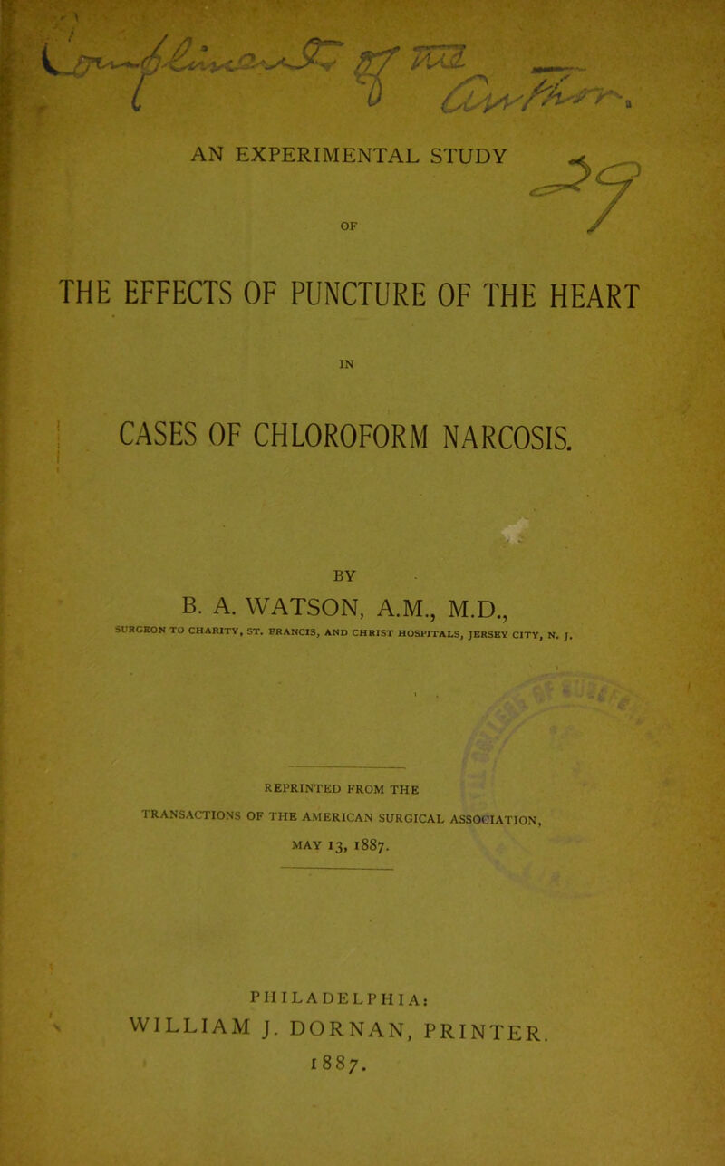 OF THE EFFECTS OF PUNCTURE OF THE HEART CASES OF CHLOROFORM NARCOSIS. BY B. A. WATSON, A.M., M.D., SURGEON TO CHARITY, ST. FRANCIS, AND CHRIST HOSPITALS, JERSEY CITY, N. J. REPRINTED FROM THE TRANSACTIONS OF THE AMERICAN SURGICAL ASSOCIATION, MAY 13, 1887. PHILADELPHIA: WILLIAM J. DORNAN, PRINTER. 1887.
