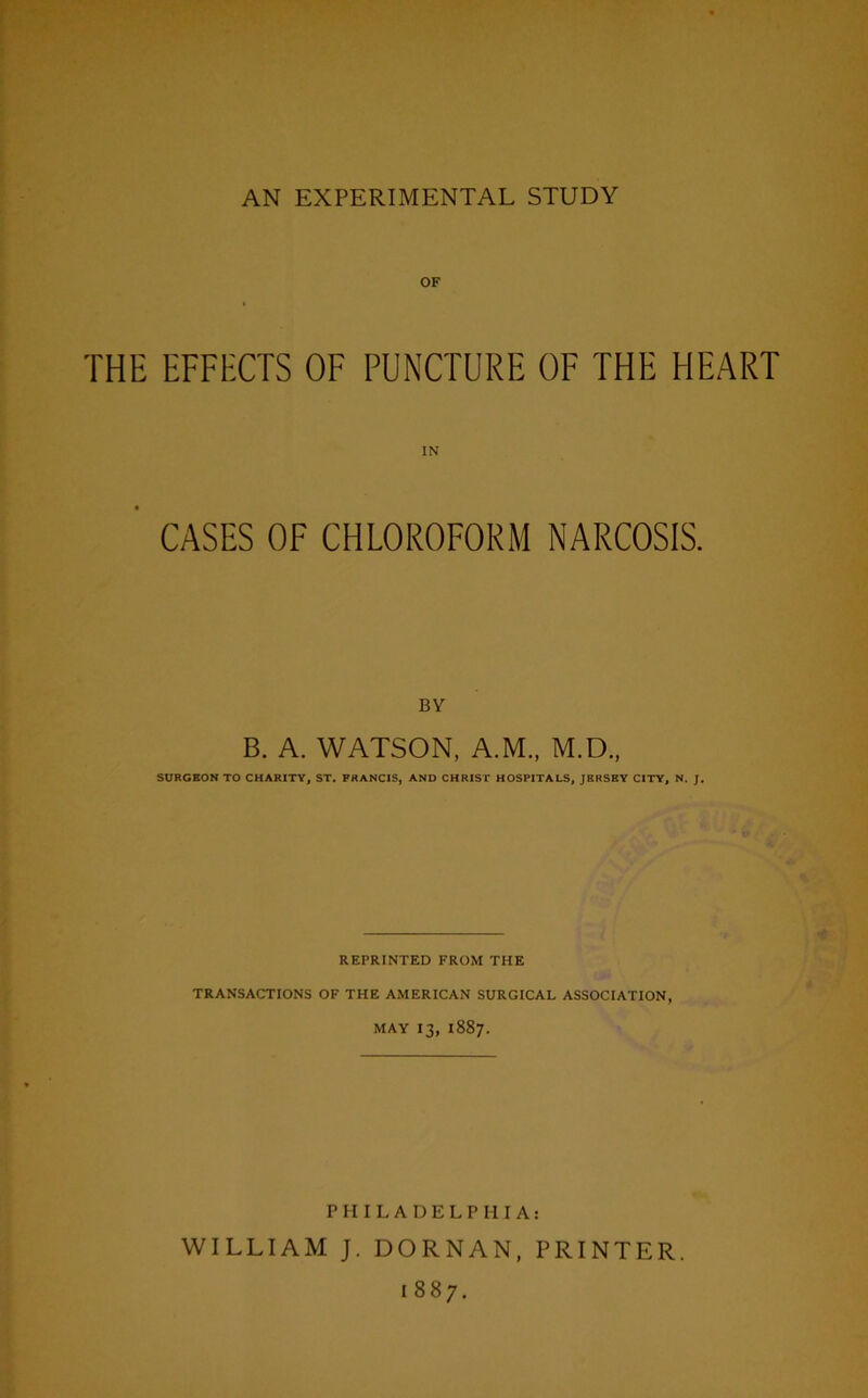 OF THE EFFECTS OF PUNCTURE OF THE HEART CASES OF CHLOROFORM NARCOSIS. BY B. A. WATSON, A.M., M.D., SURGEON TO CHARITY, ST. FRANCIS, AND CHRIST HOSPITALS, JERSEY CITY, N. J. REPRINTED FROM THE TRANSACTIONS OF THE AMERICAN SURGICAL ASSOCIATION, MAY 13, 1887. PHILADELPHIA: WILLIAM J. DORNAN, PRINTER. 1887.