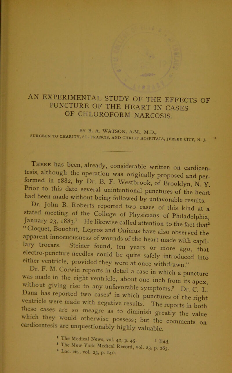 AN EXPERIMENTAL STUDY OF THE EFFECTS OF PUNCTURE OF THE I-IEART IN CASES OF CHLOROFORM NARCOSIS. By B. A. WATSON, A.M., M.D., SURGEON TO CHARITY, ST. FRANCIS, AND CHRIST HOSPITALS, JERSEY CITY, N. J. There has been, already, considerable written on cardicen- tesis, although the operation was originally proposed and per- formed in 1882, by Dr. B. F. Westbrook, of Brooklyn, N. Y. Prior to this date several unintentional punctures of the heart had been made without being followed by unfavorable results. Dr. John B. Roberts reported two cases of this kind at a stated meeting of the College of Physicians of Philadelphia January 23, 1883.1 * He likewise called attention to the fact that Cloquet, Bouchut, Legros and Onimus have also observed the apparent mnocuousness of wounds of the heart made with capil- lary trocars. Steiner found, ten years or more ago that electro-puncture needles could be quite safely introduced into either ventricle, provided they were at once withdrawn ” Dr. F M. Corwin reports in detail a case in which a puncture was made in the right ventricle, about one inch from its apex without giving rise to any unfavorable symptoms.3 Dr C L Dana has reported two cases4 in which punctures of the rmht ventricle were made with negative results. The reports in both these cases are so meagre as to diminish greatly the value which they would otherwise possess; but the comments on cardicentesis are unquestionably highly valuable. 1 The Medical News, vol. 42, p. 45. 2 IbJd * The Mew York Medical Record, vol. 23, p. 263. * Loc. cit., vol. 23, p. 140.