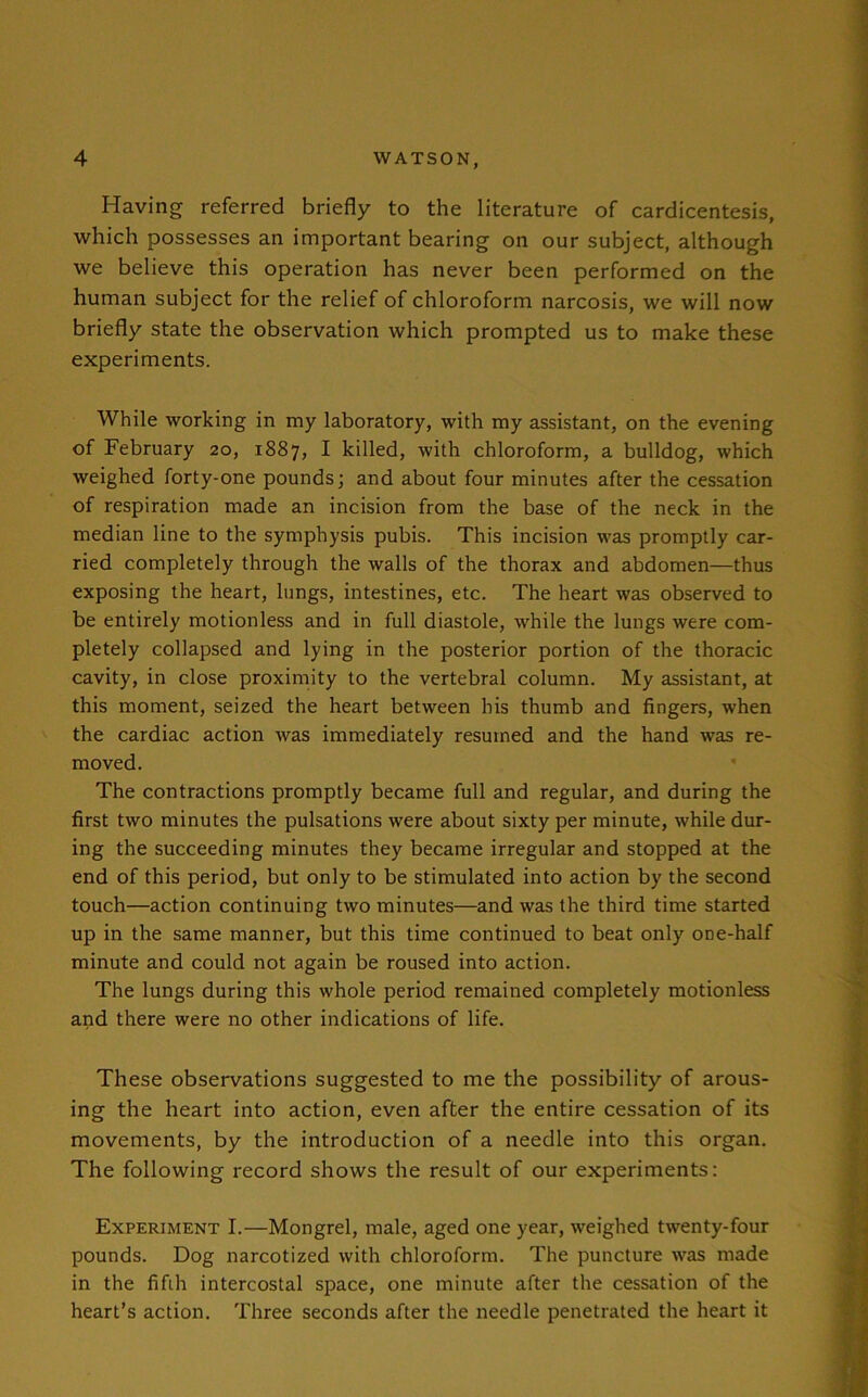 Having referred briefly to the literature of cardicentesis, which possesses an important bearing on our subject, although we believe this operation has never been performed on the human subject for the relief of chloroform narcosis, we will now briefly state the observation which prompted us to make these experiments. While working in my laboratory, with my assistant, on the evening of February 20, 1887, I killed, with chloroform, a bulldog, which weighed forty-one pounds; and about four minutes after the cessation of respiration made an incision from the base of the neck in the median line to the symphysis pubis. This incision was promptly car- ried completely through the walls of the thorax and abdomen—thus exposing the heart, lungs, intestines, etc. The heart was observed to be entirely motionless and in full diastole, while the lungs were com- pletely collapsed and lying in the posterior portion of the thoracic cavity, in close proximity to the vertebral column. My assistant, at this moment, seized the heart between his thumb and fingers, when the cardiac action was immediately resumed and the hand was re- moved. The contractions promptly became full and regular, and during the first two minutes the pulsations were about sixty per minute, while dur- ing the succeeding minutes they became irregular and stopped at the end of this period, but only to be stimulated into action by the second touch—action continuing two minutes—and was the third time started up in the same manner, but this time continued to beat only one-half minute and could not again be roused into action. The lungs during this whole period remained completely motionless and there were no other indications of life. These observations suggested to me the possibility of arous- ing the heart into action, even after the entire cessation of its movements, by the introduction of a needle into this organ. The following record shows the result of our experiments: Experiment I.—Mongrel, male, aged one year, weighed twenty-four pounds. Dog narcotized with chloroform. The puncture was made in the fifih intercostal space, one minute after the cessation of the heart’s action. Three seconds after the needle penetrated the heart it