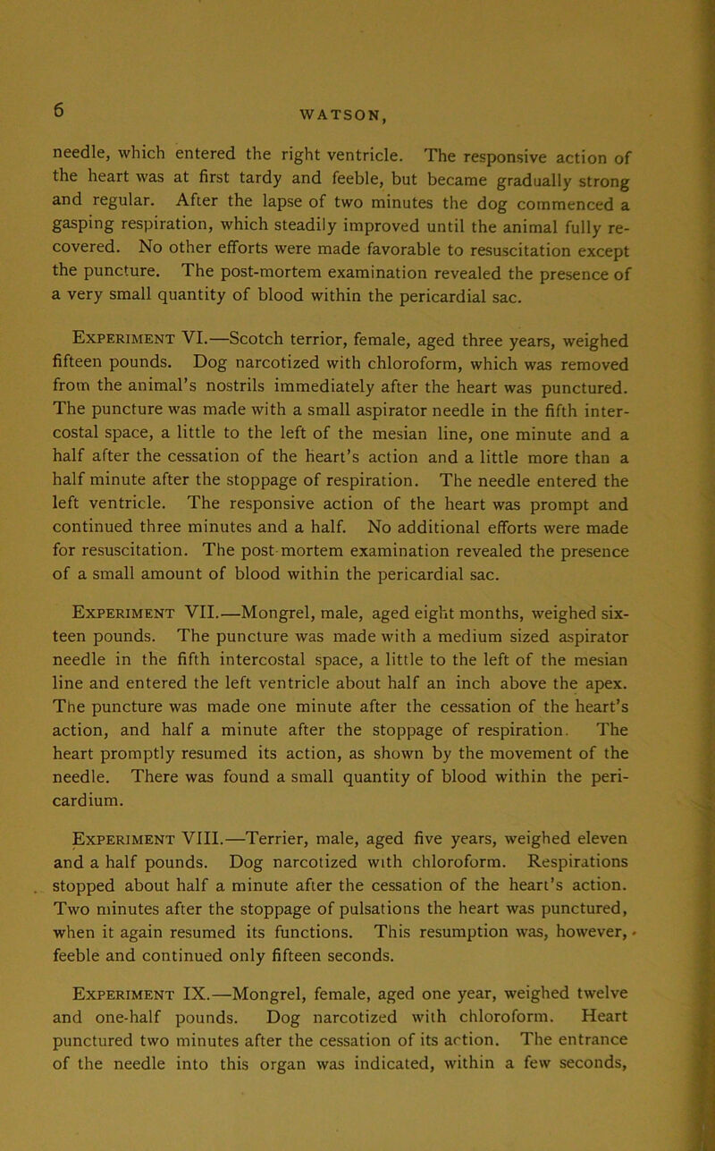 needle, which entered the right ventricle. The responsive action of the heart was at first tardy and feeble, but became gradually strong and regular. After the lapse of two minutes the dog commenced a gasping respiration, which steadily improved until the animal fully re- covered. No other efforts were made favorable to resuscitation except the puncture. The post-mortem examination revealed the presence of a very small quantity of blood within the pericardial sac. Experiment VI.—Scotch terrior, female, aged three years, weighed fifteen pounds. Dog narcotized with chloroform, which was removed from the animal’s nostrils immediately after the heart was punctured. The puncture was made with a small aspirator needle in the fifth inter- costal space, a little to the left of the mesian line, one minute and a half after the cessation of the heart’s action and a little more than a half minute after the stoppage of respiration. The needle entered the left ventricle. The responsive action of the heart was prompt and continued three minutes and a half. No additional efforts were made for resuscitation. The post mortem examination revealed the presence of a small amount of blood within the pericardial sac. Experiment VII.—Mongrel, male, aged eight months, weighed six- teen pounds. The puncture was made with a medium sized aspirator needle in the fifth intercostal space, a little to the left of the mesian line and entered the left ventricle about half an inch above the apex. The puncture was made one minute after the cessation of the heart’s action, and half a minute after the stoppage of respiration. The heart promptly resumed its action, as shown by the movement of the needle. There was found a small quantity of blood within the peri- cardium. Experiment VIII.—Terrier, male, aged five years, weighed eleven and a half pounds. Dog narcotized with chloroform. Respirations stopped about half a minute after the cessation of the heart’s action. Two minutes after the stoppage of pulsations the heart was punctured, when it again resumed its functions. This resumption was, however,« feeble and continued only fifteen seconds. Experiment IX.—Mongrel, female, aged one year, weighed twelve and one-half pounds. Dog narcotized with chloroform. Heart punctured two minutes after the cessation of its action. The entrance of the needle into this organ was indicated, within a few seconds,