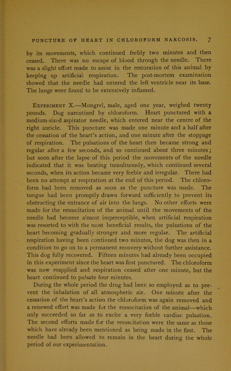 by its movements, which continued feebly two minutes and then ceased. There was no escape of blood through the needle. There was a slight effort made to assist in the restoration of this animal by keeping up artificial respiration. The post-mortem examination showed that the needle had entered the left ventricle near its base. The lungs were found to be extensively inflamed. Experiment X.—Mongrel, male, aged one year, weighed twenty pounds. Dog narcotized by chloroform. Heart punctured with a medium-sized aspirator needle, which entered near the centre of the right auricle. This puncture was made one minute and a half after the cessation of the heart’s action, and one minute after the stoppage of respiration. The pulsations of the heart then became strong and regular after a few seconds, and so continued about three minutes; but soon after the lapse of this period the movements of the needle indicated that it was beating tumultuously, which continued several seconds, when its action became very feeble and irregular. There had been no attempt at respiration at the end of this period. The chloro- form had been removed as soon as the puncture was made. The tongue had been promptly drawn forward sufficiently to prevent its obstructing the entrance of air into the lungs. No other efforts were made for the resuscitation of the animal until the movements of the needle had become almost imperceptible, when artificial respiration was resorted to with the most beneficial results, the pulsations of the heart becoming gradually stronger and more regular. The artificial respiration having been continued two minutes, the dog was then in a condition to go on to a permanent recovery without further assistance. This dog fully recovered. Fifteen minutes had already been occupied in this experiment since the heart was first punctured. The chloroform was now reapplied and respiration ceased after one minute, but the heart continued to pulsate four minutes. During the whole period the drug had been so employed as to pre- vent the inhalation of all atmospheric air. One minute after the cessation of the heart’s action the chloroform was again removed and a renewed effort was made for the resuscitation of the animal—which only succeeded so far as to excite a very feeble cardiac pulsation. The second efforts made for the resuscitation were the same as those which have already been mentioned as being made in the first. The needle had been allowed to remain in the heart during the whole period of our experimentation.