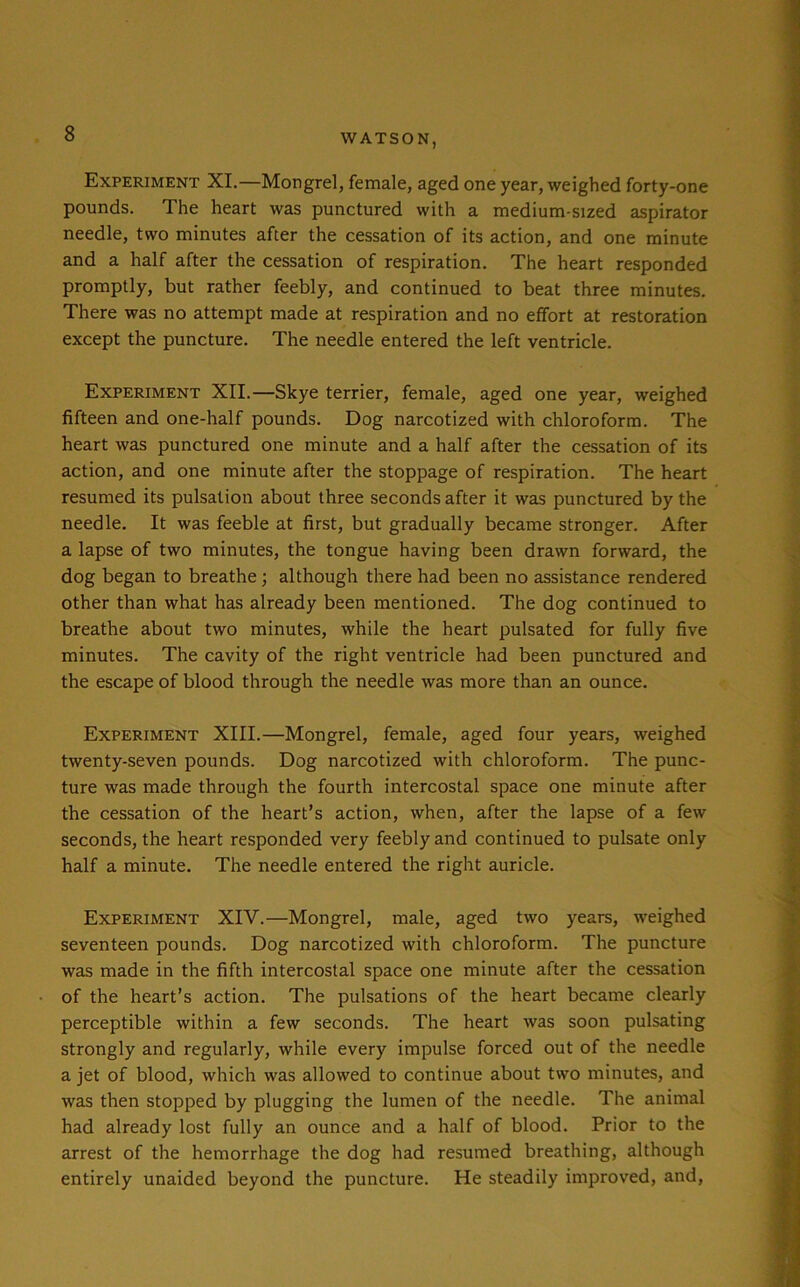 Experiment XI.—Mongrel, female, aged one year, weighed forty-one pounds. The heart was punctured with a medium-sized aspirator needle, two minutes after the cessation of its action, and one minute and a half after the cessation of respiration. The heart responded promptly, but rather feebly, and continued to beat three minutes. There was no attempt made at respiration and no effort at restoration except the puncture. The needle entered the left ventricle. Experiment XII.—Skye terrier, female, aged one year, weighed fifteen and one-half pounds. Dog narcotized with chloroform. The heart was punctured one minute and a half after the cessation of its action, and one minute after the stoppage of respiration. The heart resumed its pulsation about three seconds after it was punctured by the needle. It was feeble at first, but gradually became stronger. After a lapse of two minutes, the tongue having been drawn forward, the dog began to breathe ; although there had been no assistance rendered other than what has already been mentioned. The dog continued to breathe about two minutes, while the heart pulsated for fully five minutes. The cavity of the right ventricle had been punctured and the escape of blood through the needle was more than an ounce. Experiment XIII.—Mongrel, female, aged four years, weighed twenty-seven pounds. Dog narcotized with chloroform. The punc- ture was made through the fourth intercostal space one minute after the cessation of the heart’s action, when, after the lapse of a few seconds, the heart responded very feebly and continued to pulsate only half a minute. The needle entered the right auricle. Experiment XIV.—Mongrel, male, aged two years, weighed seventeen pounds. Dog narcotized with chloroform. The puncture was made in the fifth intercostal space one minute after the cessation of the heart’s action. The pulsations of the heart became clearly perceptible within a few seconds. The heart was soon pulsating strongly and regularly, while every impulse forced out of the needle a jet of blood, which was allowed to continue about two minutes, and was then stopped by plugging the lumen of the needle. The animal had already lost fully an ounce and a half of blood. Prior to the arrest of the hemorrhage the dog had resumed breathing, although entirely unaided beyond the puncture. He steadily improved, and,