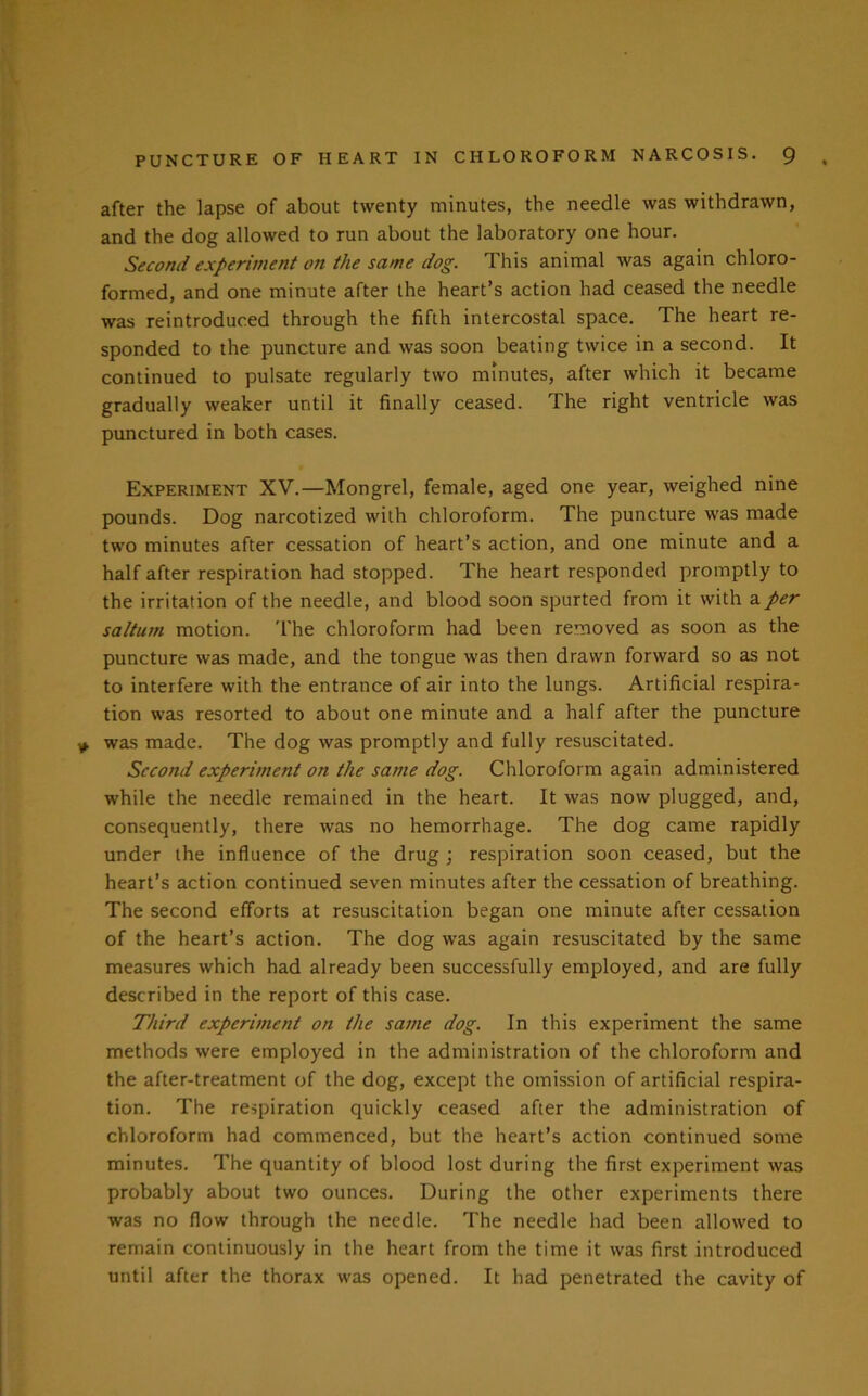 after the lapse of about twenty minutes, the needle was withdrawn, and the dog allowed to run about the laboratory one hour. Second experiment on the same dog. This animal was again chloro- formed, and one minute after the heart’s action had ceased the needle was reintroduced through the fifth intercostal space. The heart re- sponded to the puncture and was soon beating twice in a second. It continued to pulsate regularly two minutes, after which it became gradually weaker until it finally ceased. The right ventricle was punctured in both cases. Experiment XV.—Mongrel, female, aged one year, weighed nine pounds. Dog narcotized with chloroform. The puncture was made two minutes after cessation of heart’s action, and one minute and a half after respiration had stopped. The heart responded promptly to the irritation of the needle, and blood soon spurted from it with a per saltum motion. The chloroform had been removed as soon as the puncture was made, and the tongue was then drawn forward so as not to interfere with the entrance of air into the lungs. Artificial respira- tion was resorted to about one minute and a half after the puncture was made. The dog was promptly and fully resuscitated. Second experiment on the same dog. Chloroform again administered while the needle remained in the heart. It was now plugged, and, consequently, there was no hemorrhage. The dog came rapidly under the influence of the drug \ respiration soon ceased, but the heart’s action continued seven minutes after the cessation of breathing. The second efforts at resuscitation began one minute after cessation of the heart’s action. The dog was again resuscitated by the same measures which had already been successfully employed, and are fully described in the report of this case. Third experiment on the same dog. In this experiment the same methods were employed in the administration of the chloroform and the after-treatment of the dog, except the omission of artificial respira- tion. The respiration quickly ceased after the administration of chloroform had commenced, but the heart’s action continued some minutes. The quantity of blood lost during the first experiment was probably about two ounces. During the other experiments there was no flow through the needle. The needle had been allowed to remain continuously in the heart from the time it was first introduced until after the thorax was opened. It had penetrated the cavity of