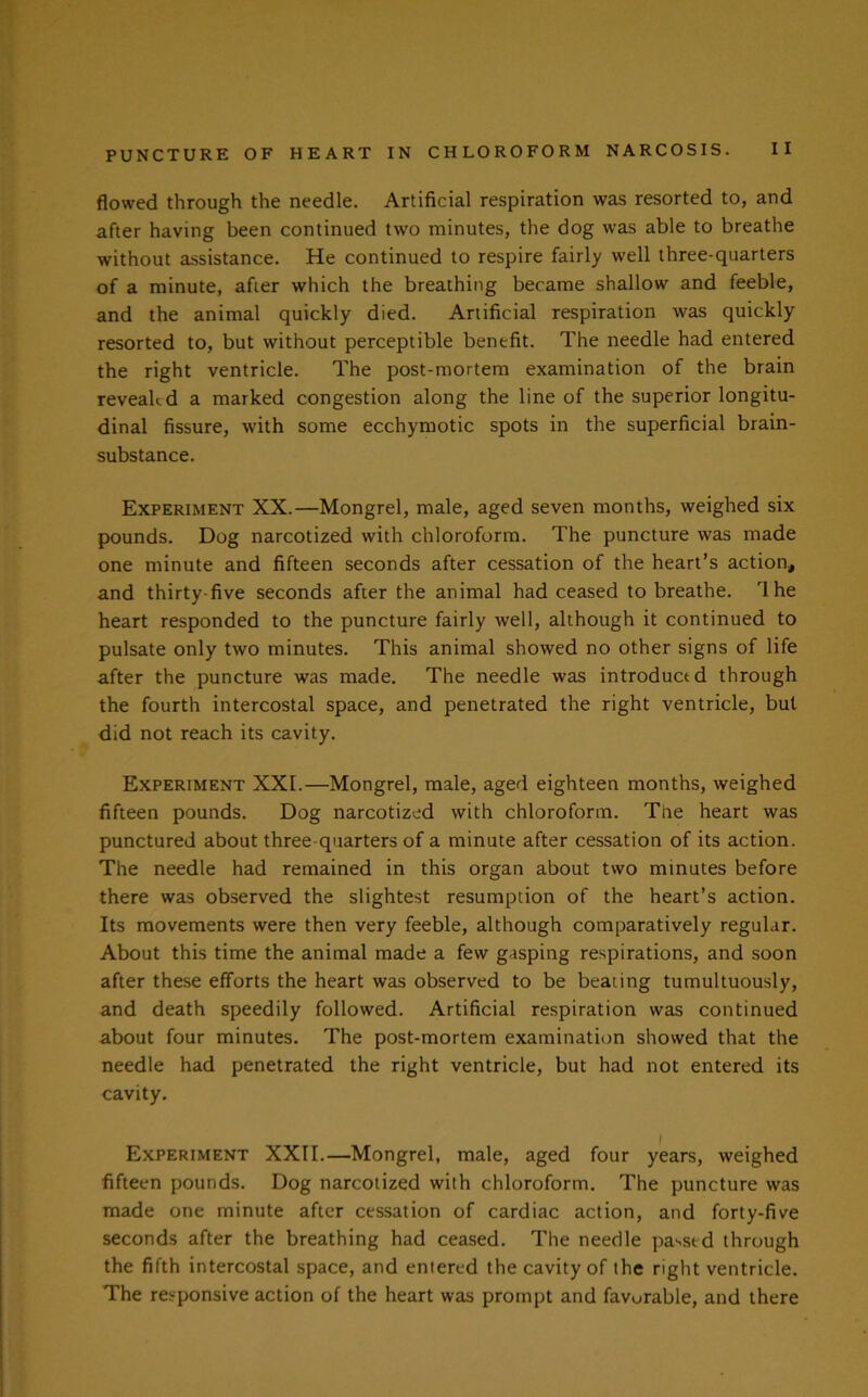 flowed through the needle. Artificial respiration was resorted to, and after having been continued two minutes, the dog was able to breathe without assistance. He continued to respire fairly well three-quarters of a minute, after which the breathing became shallow and feeble, and the animal quickly died. Artificial respiration was quickly resorted to, but without perceptible benefit. The needle had entered the right ventricle. The post-mortem examination of the brain revealed a marked congestion along the line of the superior longitu- dinal fissure, with some ecchymotic spots in the superficial brain- substance. Experiment XX.—Mongrel, male, aged seven months, weighed six pounds. Dog narcotized with chloroform. The puncture was made one minute and fifteen seconds after cessation of the heart’s action, and thirty-five seconds after the animal had ceased to breathe. rl he heart responded to the puncture fairly well, although it continued to pulsate only two minutes. This animal showed no other signs of life after the puncture was made. The needle was introduced through the fourth intercostal space, and penetrated the right ventricle, but did not reach its cavity. Experiment XXL—Mongrel, male, aged eighteen months, weighed fifteen pounds. Dog narcotized with chloroform. The heart was punctured about three-quarters of a minute after cessation of its action. The needle had remained in this organ about two minutes before there was observed the slightest resumption of the heart’s action. Its movements were then very feeble, although comparatively regular. About this time the animal made a few gasping respirations, and soon after these efforts the heart was observed to be beating tumultuously, and death speedily followed. Artificial respiration was continued about four minutes. The post-mortem examination showed that the needle had penetrated the right ventricle, but had not entered its cavity. i Experiment XXII.—Mongrel, male, aged four years, weighed fifteen pounds. Dog narcotized with chloroform. The puncture was made one minute after cessation of cardiac action, and forty-five seconds after the breathing had ceased. The needle passed through the fifth intercostal space, and entered the cavity of the right ventricle. The responsive action of the heart was prompt and favurable, and there