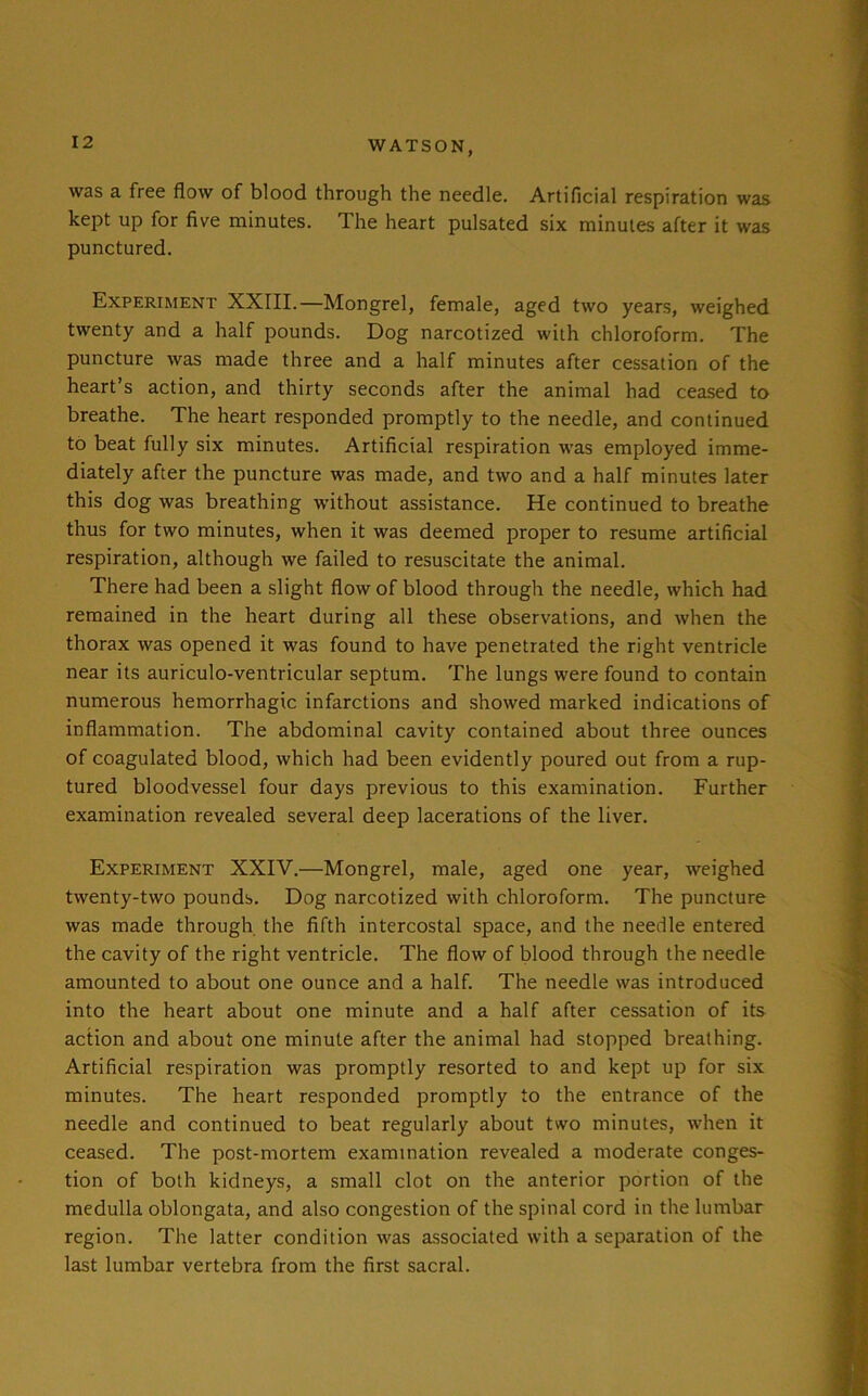 was a free flow of blood through the needle. Artificial respiration was kept up for five minutes. The heart pulsated six minutes after it was punctured. Experiment XXIII.—Mongrel, female, aged two years, weighed twenty and a half pounds. Dog narcotized with chloroform. The puncture was made three and a half minutes after cessation of the heart’s action, and thirty seconds after the animal had ceased to breathe. The heart responded promptly to the needle, and continued to beat fully six minutes. Artificial respiration was employed imme- diately after the puncture was made, and two and a half minutes later this dog was breathing without assistance. He continued to breathe thus for two minutes, when it was deemed proper to resume artificial respiration, although we failed to resuscitate the animal. There had been a slight flow of blood through the needle, which had remained in the heart during all these observations, and when the thorax was opened it was found to have penetrated the right ventricle near its auriculo-ventricular septum. The lungs were found to contain numerous hemorrhagic infarctions and showed marked indications of inflammation. The abdominal cavity contained about three ounces of coagulated blood, which had been evidently poured out from a rup- tured bloodvessel four days previous to this examination. Further examination revealed several deep lacerations of the liver. Experiment XXIV.—Mongrel, male, aged one year, weighed twenty-two pounds. Dog narcotized with chloroform. The puncture was made through the fifth intercostal space, and the needle entered the cavity of the right ventricle. The flow of blood through the needle amounted to about one ounce and a half. The needle was introduced into the heart about one minute and a half after cessation of its action and about one minute after the animal had stopped breathing. Artificial respiration was promptly resorted to and kept up for six minutes. The heart responded promptly to the entrance of the needle and continued to beat regularly about two minutes, when it ceased. The post-mortem examination revealed a moderate conges- tion of both kidneys, a small clot on the anterior portion of the medulla oblongata, and also congestion of the spinal cord in the lumbar region. The latter condition was associated with a separation of the last lumbar vertebra from the first sacral.