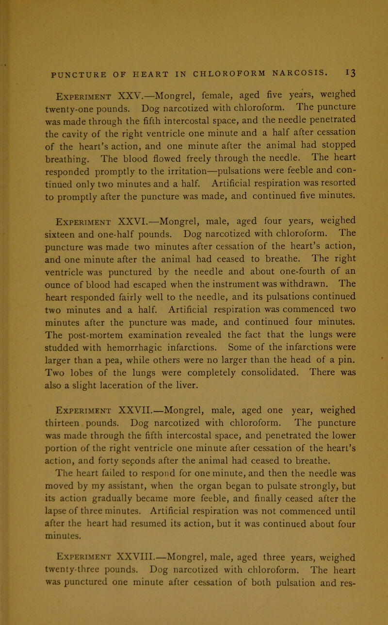 Experiment XXV.—Mongrel, female, aged five years, weighed twenty-one pounds. Dog narcotized with chloroform. The puncture was made through the fifth intercostal space, and the needle penetrated the cavity of the right ventricle one minute and a half after cessation of the heart’s action, and one minute after the animal had stopped breathing. The blood flowed freely through the needle. The heart responded promptly to the irritation—pulsations were feeble and con- tinued only two minutes and a half. Artificial respiration was resorted to promptly after the puncture was made, and continued five minutes. Experiment XXVI.—Mongrel, male, aged four years, weighed sixteen and one-half pounds. Dog narcotized with chloroform. The puncture was made two minutes after cessation of the heart’s action, and one minute after the animal had ceased to breathe. The right ventricle was punctured by the needle and about one-fourth of an ounce of blood had escaped when the instrument was withdrawn. The heart responded fairly well to the needle, and its pulsations continued two minutes and a half. Artificial respiration was commenced two minutes after the puncture was made, and continued four minutes. The post-mortem examination revealed the fact that the lungs were studded with hemorrhagic infarctions. Some of the infarctions were larger than a pea, while others were no larger than the head of a pin. Two lobes of the lungs were completely consolidated. There was also a slight laceration of the liver. Experiment XXVII.—Mongrel, male, aged one year, weighed thirteen pounds. Dog narcotized with chloroform. The puncture was made through the fifth intercostal space, and penetrated the lower portion of the right ventricle one minute after cessation of the heart’s action, and forty seconds after the animal had ceased to breathe. The heart failed to respond for one minute, and then the needle was moved by my assistant, when the organ began to pulsate strongly, but its action gradually became more feeble, and finally ceased after the lapse of three minutes. Artificial respiration was not commenced until after the heart had resumed its action, but it was continued about four minutes. Experiment XXVIII.—Mongrel, male, aged three years, weighed twenty-three pounds. Dog narcotized with chloroform. The heart was punctured one minute after cessation of both pulsation and res-