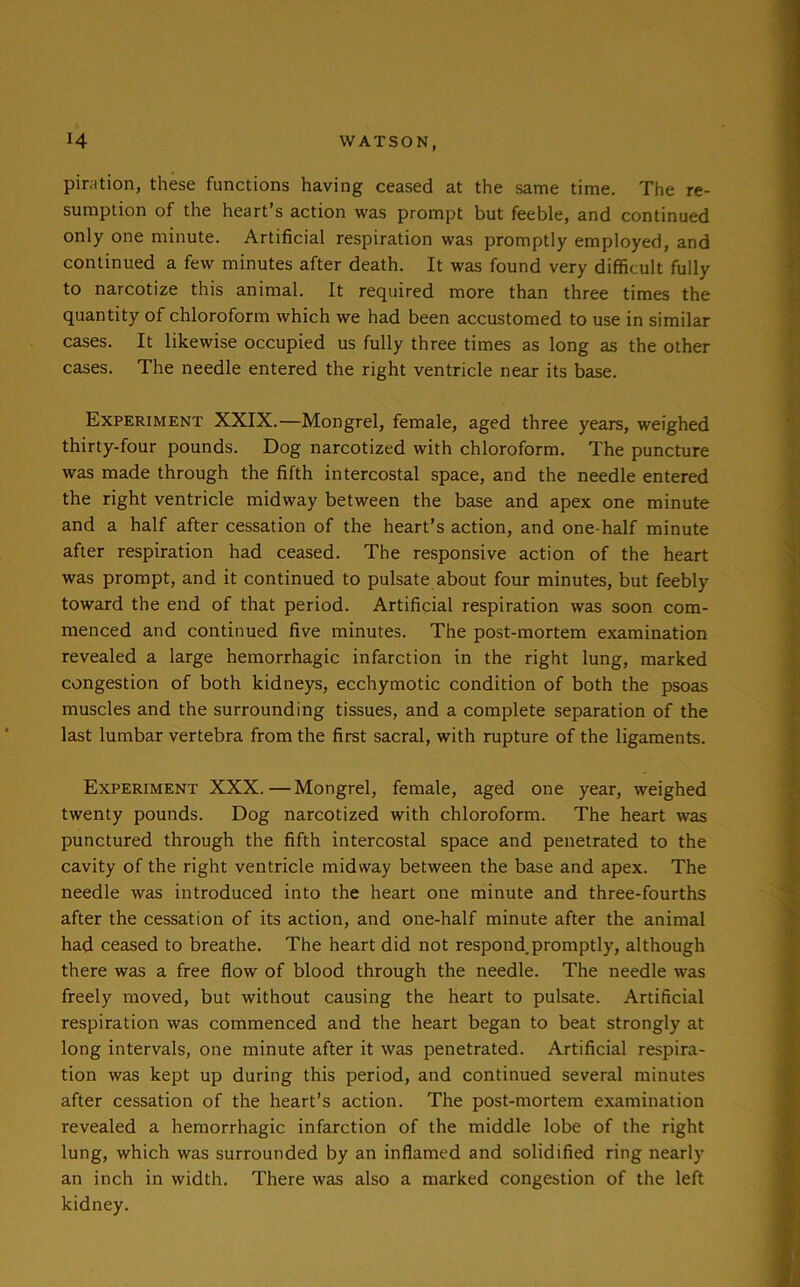 piration, these functions having ceased at the same time. The re- sumption of the heart’s action was prompt but feeble, and continued only one minute. Artificial respiration was promptly employed, and continued a few minutes after death. It was found very difficult fully to narcotize this animal. It required more than three times the quantity of chloroform which we had been accustomed to use in similar cases. It likewise occupied us fully three times as long as the other cases. The needle entered the right ventricle near its base. Experiment XXIX.—Mongrel, female, aged three years, weighed thirty-four pounds. Dog narcotized with chloroform. The puncture was made through the fifth intercostal space, and the needle entered the right ventricle midway between the base and apex one minute and a half after cessation of the heart’s action, and one-half minute after respiration had ceased. The responsive action of the heart was prompt, and it continued to pulsate about four minutes, but feebly toward the end of that period. Artificial respiration was soon com- menced and continued five minutes. The post-mortem examination revealed a large hemorrhagic infarction in the right lung, marked congestion of both kidneys, ecchymotic condition of both the psoas muscles and the surrounding tissues, and a complete separation of the last lumbar vertebra from the first sacral, with rupture of the ligaments. Experiment XXX.—Mongrel, female, aged one year, weighed twenty pounds. Dog narcotized with chloroform. The heart was punctured through the fifth intercostal space and penetrated to the cavity of the right ventricle midway between the base and apex. The needle was introduced into the heart one minute and three-fourths after the cessation of its action, and one-half minute after the animal had ceased to breathe. The heart did not respond.promptly, although there was a free flow of blood through the needle. The needle was freely moved, but without causing the heart to pulsate. Artificial respiration was commenced and the heart began to beat strongly at long intervals, one minute after it was penetrated. Artificial respira- tion was kept up during this period, and continued several minutes after cessation of the heart’s action. The post-mortem examination revealed a hemorrhagic infarction of the middle lobe of the right lung, which was surrounded by an inflamed and solidified ring nearly an inch in width. There was also a marked congestion of the left kidney.