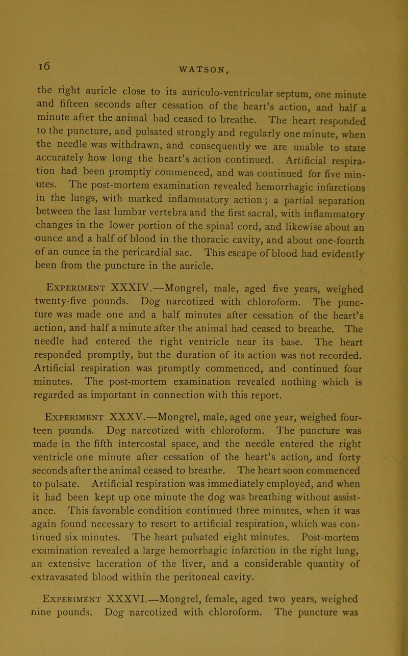 WATSON, the right auricle close to its auriculo-ventricular septum, one minute and fifteen seconds after cessation of the heart’s action, and half a minute after the animal had ceased to breathe. The heart responded to the puncture, and pulsated strongly and regularly one minute, when the needle was withdrawn, and consequently we are unable to state accurately how long the heart’s action continued. Artificial respira- tion had been promptly commenced, and was continued for five min- utes. The post-mortem examination revealed hemorrhagic infarctions in the lungs, with marked inflammatory action; a partial separation between the last lumbar vertebra and the first sacral, with inflammatory changes in the lower portion of the spinal cord, and likewise about an ounce and a half of blood in the thoracic cavity, and about one-fourth of an ounce in the pericardial sac. This escape of blood had evidently been from the puncture in the auricle. Experiment XXXIV.—Mongrel, male, aged five years, weighed twenty-five pounds. Dog narcotized with chloroform. The punc- ture was made one and a half minutes after cessation of the heart’s action, and half a minute after the animal had ceased to breathe. The needle had entered the right ventricle near its base. The heart responded promptly, but the duration of its action was not recorded. Artificial respiration was promptly commenced, and continued four minutes. The post-mortem examination revealed nothing which is regarded as important in connection with this report. Experiment XXXV.—Mongrel, male, aged one year, weighed four- teen pounds. Dog narcotized with chloroform. The puncture was made in the fifth intercostal space, and the needle entered the right ventricle one minute after cessation of the heart’s action, and forty seconds after the animal ceased to breathe. The heart soon commenced to pulsate. Artificial respiration was immediately employed, and when it had been kept up one minute the dog was breathing without assist- ance. This favorable condition continued three minutes, when it was ■again found necessary to resort to artificial respiration, which was con- tinued six minutes. The heart pulsated eight minutes. Post-mortem examination revealed a large hemorrhagic infarction in the right lung, an extensive laceration of the liver, and a considerable quantity of ■extravasated blood within the peritoneal cavity. Experiment XXXVI.—Mongrel, female, aged two years, weighed nine pounds. Dog narcotized with chloroform. The puncture was