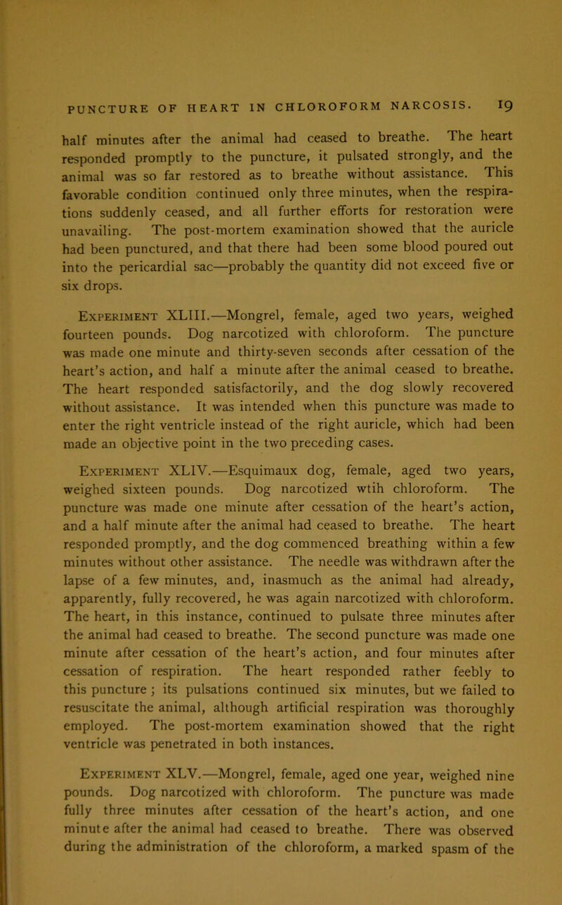 half minutes after the animal had ceased to breathe. The heart responded promptly to the puncture, it pulsated strongly, and the animal was so far restored as to breathe without assistance. This favorable condition continued only three minutes, when the respira- tions suddenly ceased, and all further efforts for restoration were unavailing. The post-mortem examination showed that the auricle had been punctured, and that there had been some blood poured out into the pericardial sac—probably the quantity did not exceed five or six drops. Experiment XLIII.—Mongrel, female, aged two years, weighed fourteen pounds. Dog narcotized with chloroform. The puncture was made one minute and thirty-seven seconds after cessation of the heart’s action, and half a minute after the animal ceased to breathe. The heart responded satisfactorily, and the dog slowly recovered without assistance. It was intended when this puncture was made to enter the right ventricle instead of the right auricle, which had been made an objective point in the two preceding cases. Experiment XLIV.—Esquimaux dog, female, aged two years, weighed sixteen pounds. Dog narcotized wtih chloroform. The puncture was made one minute after cessation of the heart’s action, and a half minute after the animal had ceased to breathe. The heart responded promptly, and the dog commenced breathing within a few minutes without other assistance. The needle was withdrawn after the lapse of a few minutes, and, inasmuch as the animal had already, apparently, fully recovered, he was again narcotized with chloroform. The heart, in this instance, continued to pulsate three minutes after the animal had ceased to breathe. The second puncture was made one minute after cessation of the heart’s action, and four minutes after cessation of respiration. The heart responded rather feebly to this puncture; its pulsations continued six minutes, but we failed to resuscitate the animal, although artificial respiration was thoroughly employed. The post-mortem examination showed that the right ventricle was penetrated in both instances. Experiment XLV.—Mongrel, female, aged one year, weighed nine pounds. Dog narcotized with chloroform. The puncture was made fully three minutes after cessation of the heart’s action, and one minute after the animal had ceased to breathe. There was observed during the administration of the chloroform, a marked spasm of the