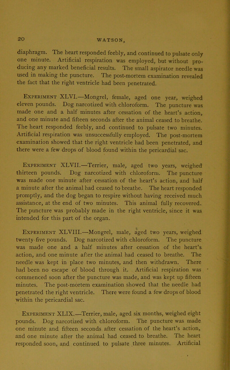 diaphragm. The heart responded feebly, and continued to pulsate only one minute. Artificial respiration was employed, but without pro- ducing any marked beneficial results. The small aspirator needle was used in making the puncture. The post-mortem examination revealed the fact that the right ventricle had been penetrated. Experiment XLVI.—Mongrel, female, aged one year, weighed eleven pounds. Dog narcotized with chloroform. The puncture was made one and a half minutes after cessation of the heart’s action, and one minute and fifteen seconds after the animal ceased to breathe. 1 he heart responded feebly, and continued to pulsate two minutes. Artificial respiration was unsuccessfully employed. The post-mortem examination showed that the right ventricle had been penetrated, and there were a few drops of blood found within the pericardial sac. Experiment XLYII.—Terrier, male, aged two years, weighed thirteen pounds. Dog narcotized with chloroform. The puncture was made one minute after cessation of the heart’s action, and half a minute after the animal had ceased to breathe. The heart responded promptly, and the dog began to respire without having received much assistance, at the end of two minutes. This animal fully recovered. The puncture was probably made in the right ventricle, since it was intended for this part of the organ. Experiment XLVIII.—Mongrel, male, aged two years, weighed twenty-five pounds. Dog narcotized with chloroform. The puncture was made one and a half minutes after cessation of the heart’s action, and one minute after the animal had ceased to breathe. The needle was kept in place two minutes, and then withdrawn. There had been no escape of blood through it. Artificial respiration was • commenced soon after the puncture was made, and was kept up fifteen minutes. The post-mortem examination showed that the needle had penetrated the right ventricle. There were found a few drops of blood within the pericardial sac. Experiment XLIX.—Terrier, male, aged six months, weighed eight pounds. Dog narcotized with chloroform. The puncture was made one minute and fifteen seconds after cessation of the heart’s action, and one minute after the animal had ceased to breathe. The heart responded soon, and continued to pulsate three minutes. Artificial