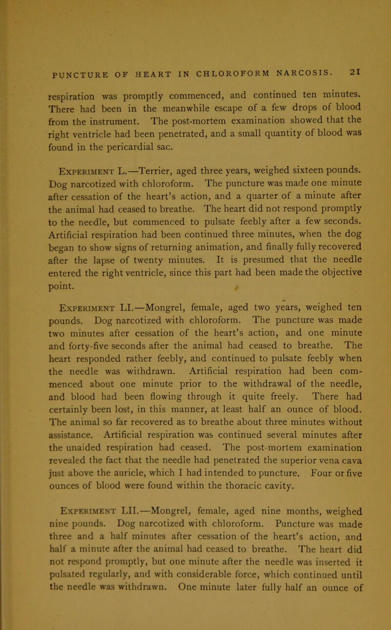 respiration was promptly commenced, and continued ten minutes. There had been in the meanwhile escape of a few drops of blood from the instrument. The post-mortem examination showed that the right ventricle had been penetrated, and a small quantity of blood was found in the pericardial sac. Experiment L.—Terrier, aged three years, weighed sixteen pounds. Dog narcotized with chloroform. The puncture was made one minute after cessation of the heart’s action, and a quarter of a minute after the animal had ceased to breathe. The heart did not respond promptly to the needle, but commenced to pulsate feebly after a few seconds. Artificial respiration had been continued three minutes, when the dog began to show signs of returning animation, and finally fully recovered after the lapse of twenty minutes. It is presumed that the needle entered the right ventricle, since this part had been made the objective point. Experiment LI.—Mongrel, female, aged two years, weighed ten pounds. Dog narcotized with chloroform. The puncture was made two minutes after cessation of the heart’s action, and one minute and forty-five seconds after the animal had ceased to breathe. The heart responded rather feebly, and continued to pulsate feebly when the needle was withdrawn. Artificial respiration had been com- menced about one minute prior to the withdrawal of the needle, and blood had been flowing through it quite freely. There had certainly been lost, in this manner, at least half an ounce of blood. The animal so far recovered as to breathe about three minutes without assistance. Artificial respiration was continued several minutes after the unaided respiration had ceased. The post-mortem examination revealed the fact that the needle had penetrated the superior vena cava just above the auricle, which I had intended to puncture. Four or five ounces of blood were found within the thoracic cavity. Experiment LII.—Mongrel, female, aged nine months, weighed nine pounds. Dog narcotized with chloroform. Puncture was made three and a half minutes after cessation of the heart’s action, and half a minute after the animal had ceased to breathe. The heart did not respond promptly, but one minute after the needle was inserted it pulsated regularly, and with considerable force, which continued until the needle was withdrawn. One minute later fully half an ounce of