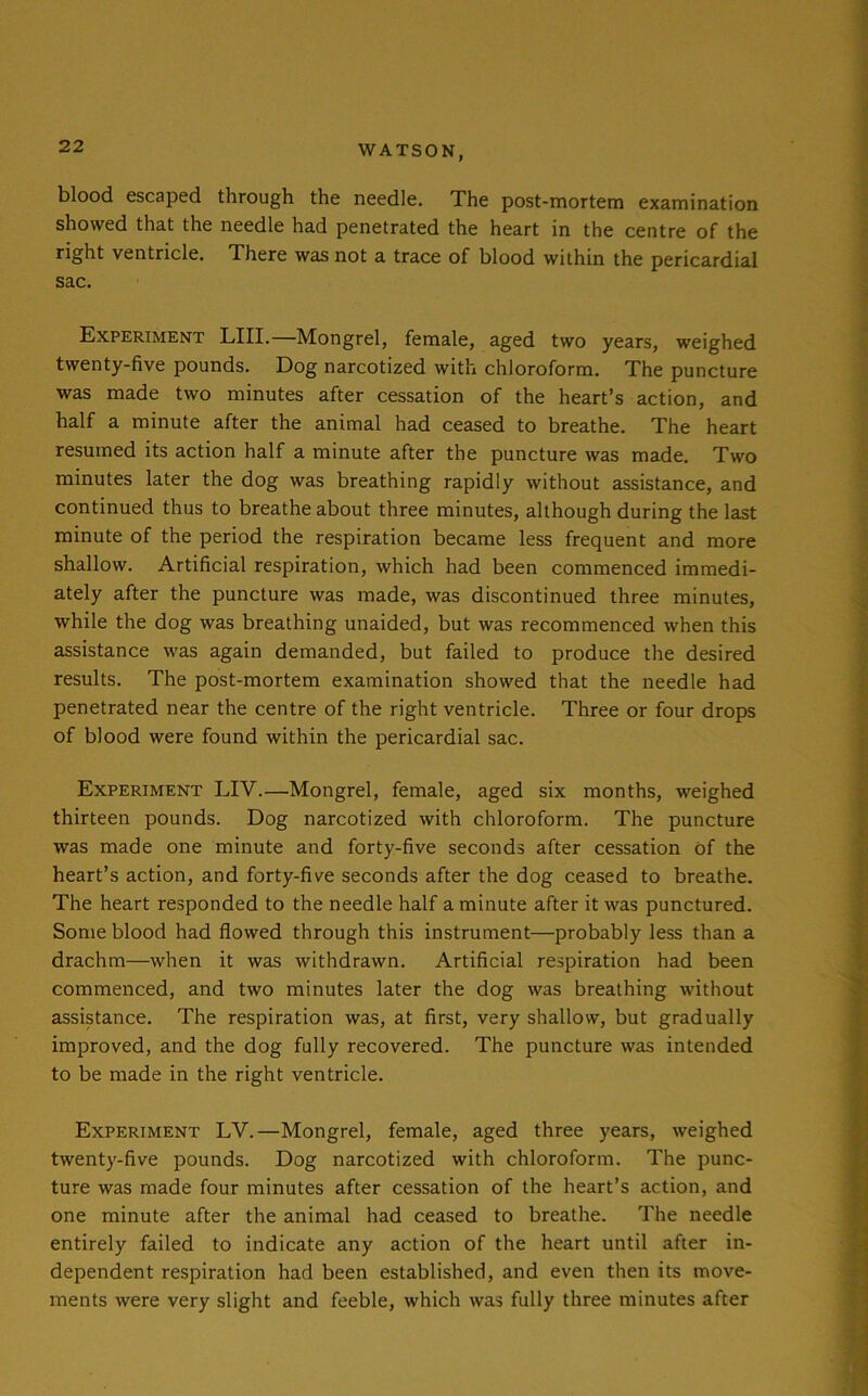 blood escaped through the needle. The post-mortem examination showed that the needle had penetrated the heart in the centre of the right ventricle. There was not a trace of blood within the pericardial sac. Experiment LIII.—Mongrel, female, aged two years, weighed twenty-five pounds. Dog narcotized with chloroform. The puncture was made two minutes after cessation of the heart’s action, and half a minute after the animal had ceased to breathe. The heart resumed its action half a minute after the puncture was made. Two minutes later the dog was breathing rapidly without assistance, and continued thus to breathe about three minutes, although during the last minute of the period the respiration became less frequent and more shallow. Artificial respiration, which had been commenced immedi- ately after the puncture was made, was discontinued three minutes, while the dog was breathing unaided, but was recommenced when this assistance was again demanded, but failed to produce the desired results. The post-mortem examination showed that the needle had penetrated near the centre of the right ventricle. Three or four drops of blood were found within the pericardial sac. Experiment LIV.—Mongrel, female, aged six months, weighed thirteen pounds. Dog narcotized with chloroform. The puncture was made one minute and forty-five seconds after cessation Of the heart’s action, and forty-five seconds after the dog ceased to breathe. The heart responded to the needle half a minute after it was punctured. Some blood had flowed through this instrument—probably less than a drachm—when it was withdrawn. Artificial respiration had been commenced, and two minutes later the dog was breathing without assistance. The respiration was, at first, very shallow, but gradually improved, and the dog fully recovered. The puncture was intended to be made in the right ventricle. Experiment LV.—Mongrel, female, aged three years, weighed twenty-five pounds. Dog narcotized with chloroform. The punc- ture was made four minutes after cessation of the heart’s action, and one minute after the animal had ceased to breathe. The needle entirely failed to indicate any action of the heart until after in- dependent respiration had been established, and even then its move- ments were very slight and feeble, which was fully three minutes after