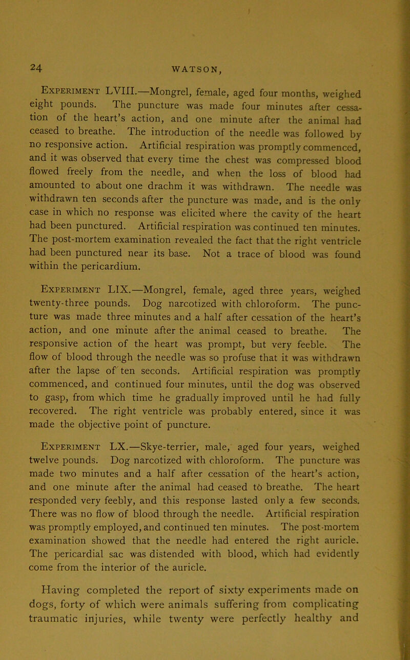 Experiment LVIII.—Mongrel, female, aged four months, weighed eight pounds. The puncture was made four minutes after cessa- tion of the heart’s action, and one minute after the animal had ceased to breathe. The introduction of the needle was followed by no responsive action. Artificial respiration was promptly commenced, and it was observed that every time the chest was compressed blood flowed freely from the needle, and when the loss of blood had amounted to about one drachm it was withdrawn. The needle was withdrawn ten seconds after the puncture was made, and is the only case in which no response was elicited where the cavity of the heart had been punctured. Artificial respiration was continued ten minutes. The post-mortem examination revealed the fact that the right ventricle had been punctured near its base. Not a trace of blood was found within the pericardium. Experiment LIX.—Mongrel, female, aged three years, weighed twenty-three pounds. Dog narcotized with chloroform. The punc- ture was made three minutes and a half after cessation of the heart’s action, and one minute after the animal ceased to breathe. The responsive action of the heart was prompt, but very feeble. The flow of blood through the needle was so profuse that it was withdrawn after the lapse of ten seconds. Artificial respiration was promptly commenced, and continued four minutes, until the dog was observed to gasp, from which time he gradually improved until he had fully recovered. The right ventricle was probably entered, since it was made the objective point of puncture. Experiment LX.—Skye-terrier, male, aged four years, weighed twelve pounds. Dog narcotized with chloroform. The puncture was made two minutes and a half after cessation of the heart’s action, and one minute after the animal had ceased t6 breathe. The heart responded very feebly, and this response lasted only a few seconds. There was no flow of blood through the needle. Artificial respiration was promptly employed, and continued ten minutes. The post-mortem examination showed that the needle had entered the right auricle. The pericardial sac was distended with blood, which had evidently come from the interior of the auricle. Having completed the report of sixty experiments made on dogs, forty of which were animals suffering from complicating traumatic injuries, while twenty were perfectly healthy and