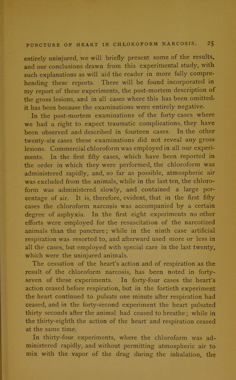 entirely uninjured, we will briefly present some of the results, and our conclusions drawn from this experimental study, with such explanations as will aid the reader in more fully compre- hending these reports. There will be found incorporated in my report of these experiments, the post-mortem description of the gross lesions, and in all cases where this has been omitted, it has been because the examinations were entirely negative. In the post-mortem examinations of the forty cases where we had a right to expect traumatic complications, they have been observed and described in fourteen cases. In the other twenty-six cases these examinations did not reveal any gross lesions. Commercial chloroform was employed in all our experi- ments. In the first fifty cases, which have been reported in the order in which they were performed, the chloroform was administered rapidly, and, so far as possible, atmospheric air was excluded from the animals, while in the last ten, the chloro- form was administered slowly, and contained a large per- centage of air. It is, therefore, evident, that in the first fifty cases the chloroform narcosis was accompanied by a certain degree of asphyxia. In the first eight experiments no other efforts were employed for the resuscitation of the narcotized animals than the puncture; while in the ninth case artificial respiration was resorted to, and afterward used more or less in all the cases, but employed with special care in the last twenty, which were the uninjured animals. The cessation of the heart’s action and of respiration as the result of the chloroform narcosis, has been noted in forty- seven of these experiments. In forty-four cases the heart’s action ceased before respiration, but in the fortieth experiment the heart continued to pulsate one minute after respiration had ceased, and in the forty-second experiment the heart pulsated thirty seconds after the animal had ceased to breathe; while in the thirty-eighth the action of the heart and respiration ceased at the same time. In thirty-four experiments, where the chloroform was ad- ministered rapidly, and without permitting atmospheric air to mix with the vapor of the drug during the inhalation, the