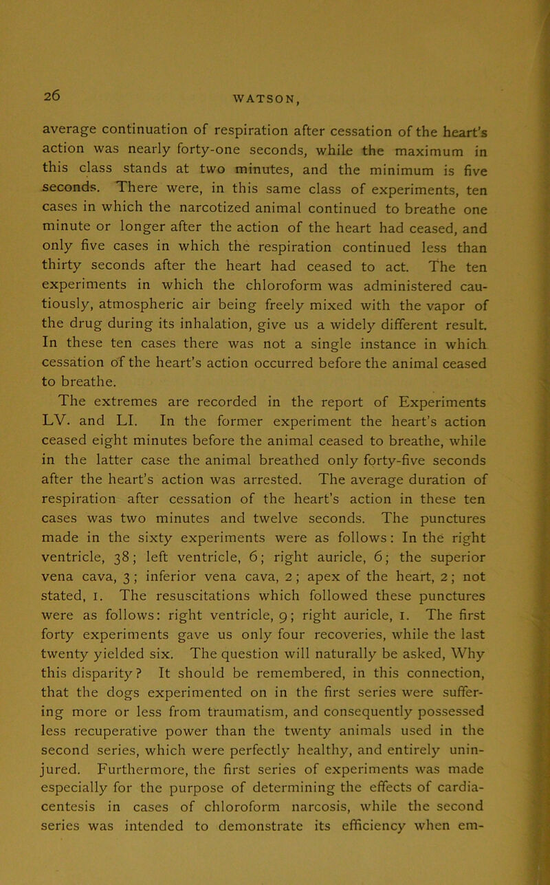 average continuation of respiration after cessation of the heart’s action was nearly forty-one seconds, while the maximum in this class stands at two minutes, and the minimum is five seconds. There were, in this same class of experiments, ten cases in which the narcotized animal continued to breathe one minute or longer after the action of the heart had ceased, and only five cases in which the respiration continued less than thirty seconds after the heart had ceased to act. The ten experiments in which the chloroform was administered cau- tiously, atmospheric air being freely mixed with the vapor of the drug during its inhalation, give us a widely different result. In these ten cases there was not a single instance in which cessation of the heart’s action occurred before the animal ceased to breathe. The extremes are recorded in the report of Experiments LV. and LI. In the former experiment the heart’s action ceased eight minutes before the animal ceased to breathe, while in the latter case the animal breathed only forty-five seconds after the heart’s action was arrested. The average duration of respiration after cessation of the heart’s action in these ten cases was two minutes and twelve seconds. The punctures made in the sixty experiments were as follows: In the right ventricle, 38; left ventricle, 6; right auricle, 6; the superior vena cava, 3; inferior vena cava, 2; apex of the heart, 2; not stated, 1. The resuscitations which followed these punctures were as follows: right ventricle, 9; right auricle, 1. The first forty experiments gave us only four recoveries, while the last twenty yielded six. The question will naturally be asked, Why this disparity? It should be remembered, in this connection, that the dogs experimented on in the first series were suffer- ing more or less from traumatism, and consequently possessed less recuperative power than the twenty animals used in the second series, which were perfectly healthy, and entirely unin- jured. Furthermore, the first series of experiments was made especially for the purpose of determining the effects of cardia- centesis in cases of chloroform narcosis, while the second series was intended to demonstrate its efficiency when em-