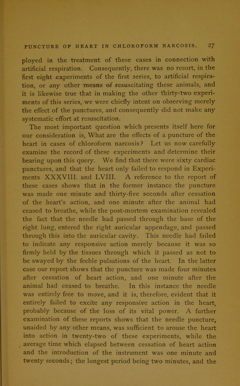 ployed in the treatment of these cases in connection with artificial respiration. Consequently, there was no resort, in the first eight experiments of the first series, to artificial respira- tion, or any other means of resuscitating these animals, and it is likewise true that in making the other thirty-two experi- ments of this series, we were chiefly intent on observing merely the effect of the punctures, and consequently did not make any systematic effort at resuscitation. The most important question which presents itself here for our consideration is, What are the effects of a puncture of the heart in cases of chloroform narcosis ? Let us now carefully examine the record of these experiments and determine their bearing upon this query. We find that there were sixty cardiac punctures, and that the heart only failed to respond in Experi- ments XXXVIII. and LVIII. A reference to the report of these cases shows that in the former instance the puncture was made one minute and thirty-five seconds after cessation of the heart’s action, and one minute after the animal had ceased to breathe, while the post-mortem examination revealed the fact that the needle had passed through the base of the right lung, entered the right auricular appendage, and passed through this into the auricular cavity. This needle had failed to indicate any responsive action merely because it was so firmly held by the tissues through which it passed as not to be swayed by the feeble pulsations of the heart. In the latter case our report shows that the puncture was made four minutes after cessation of heart action, and one minute after the animal had ceased to breathe. In this instance the needle was entirely free to move, and it is, therefore, evident that it entirely failed to excite any responsive action in the heart, probably because of the loss of its vital power. A further examination of these reports shows that the needle puncture, unaided by any other means, was sufficient to arouse the heart into action in twenty-two of these experiments, while the average time which elapsed between cessation of heart action and the introduction of the instrument was one minute and twenty seconds; the longest period being two minutes, and the