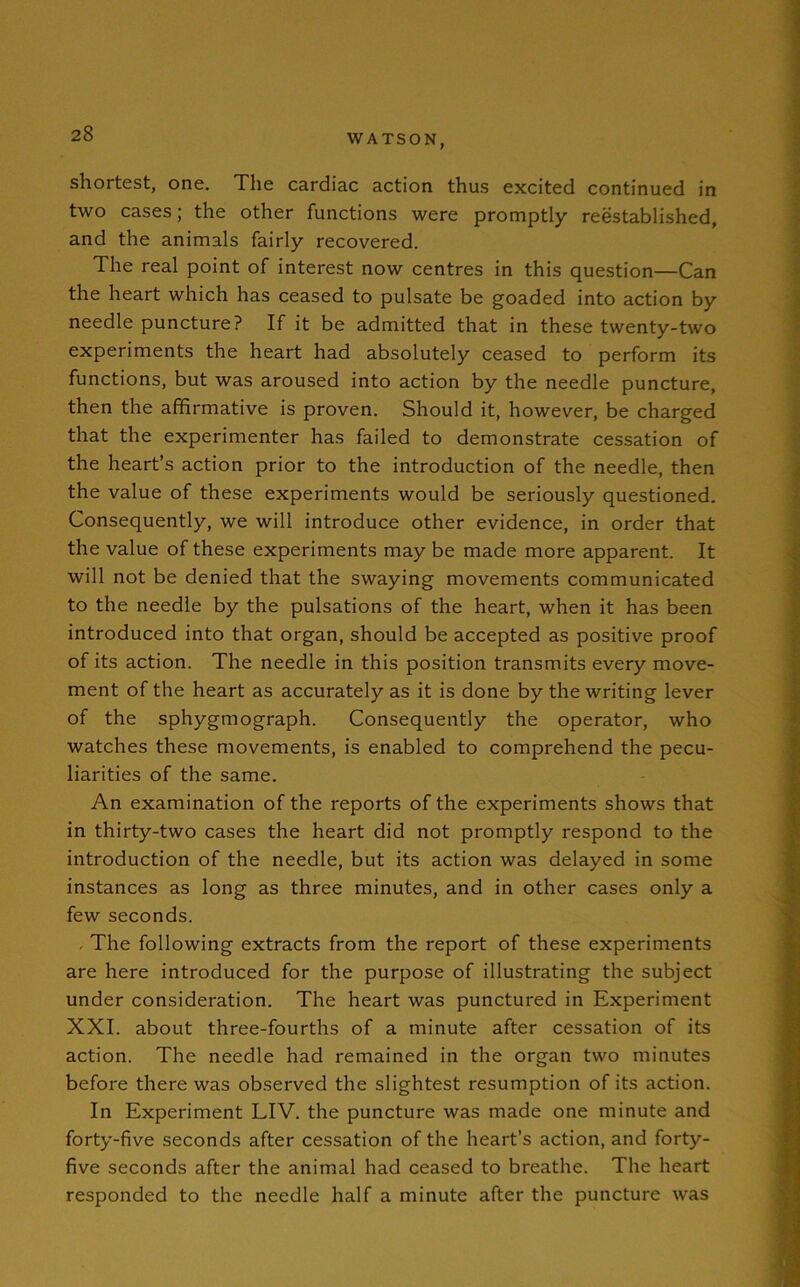 shortest, one. The cardiac action thus excited continued in two cases; the other functions were promptly reestablished, and the animals fairly recovered. The real point of interest now centres in this question—Can the heart which has ceased to pulsate be goaded into action by needle puncture? If it be admitted that in these twenty-two experiments the heart had absolutely ceased to perform its functions, but was aroused into action by the needle puncture, then the affirmative is proven. Should it, however, be charged that the experimenter has failed to demonstrate cessation of the heart’s action prior to the introduction of the needle, then the value of these experiments would be seriously questioned. Consequently, we will introduce other evidence, in order that the value of these experiments may be made more apparent. It will not be denied that the swaying movements communicated to the needle by the pulsations of the heart, when it has been introduced into that organ, should be accepted as positive proof of its action. The needle in this position transmits every move- ment of the heart as accurately as it is done by the writing lever of the sphygmograph. Consequently the operator, who watches these movements, is enabled to comprehend the pecu- liarities of the same. An examination of the reports of the experiments shows that in thirty-two cases the heart did not promptly respond to the introduction of the needle, but its action was delayed in some instances as long as three minutes, and in other cases only a few seconds. . The following extracts from the report of these experiments are here introduced for the purpose of illustrating the subject under consideration. The heart was punctured in Experiment XXI. about three-fourths of a minute after cessation of its action. The needle had remained in the organ two minutes before there was observed the slightest resumption of its action. In Experiment LIV. the puncture was made one minute and forty-five seconds after cessation of the heart’s action, and forty- five seconds after the animal had ceased to breathe. The heart responded to the needle half a minute after the puncture was