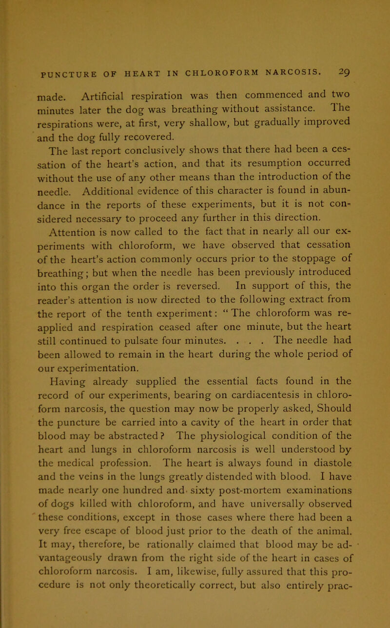 made. Artificial respiration was then commenced and two minutes later the dog was breathing without assistance. The respirations were, at first, very shallow, but gradually improved and the dog fully recovered. The last report conclusively shows that there had been a ces- sation of the heart’s action, and that its resumption occurred without the use of ar.y other means than the introduction of the needle. Additional evidence of this character is found in abun- dance in the reports of these experiments, but it is not con- sidered necessary to proceed any further in this direction. Attention is now called to the fact that in nearly all our ex- periments with chloroform, we have observed that cessation of the heart’s action commonly occurs prior to the stoppage of breathing; but when the needle has been previously introduced into this organ the order is reversed. In support of this, the reader’s attention is now directed to the following extract from the report of the tenth experiment: “ The chloroform was re- applied and respiration ceased after one minute, but the heart still continued to pulsate four minutes. . . . The needle had been allowed to remain in the heart during the whole period of our experimentation. Having already supplied the essential facts found in the record of our experiments, bearing on cardiacentesis in chloro- form narcosis, the question may now be properly asked, Should the puncture be carried into a cavity of the heart in order that blood may be abstracted ? The physiological condition of the heart and lungs in chloroform narcosis is well understood by the medical profession. The heart is always found in diastole and the veins in the lungs greatly distended with blood. I have made nearly one hundred and. sixty post-mortem examinations of dogs killed with chloroform, and have universally observed these conditions, except in those cases where there had been a very free escape of blood just prior to the death of the animal. It may, therefore, be rationally claimed that blood may be ad- vantageously drawn from the right side of the heart in cases of chloroform narcosis. I am, likewise, fully assured that this pro- cedure is not only theoretically correct, but also entirely prac-
