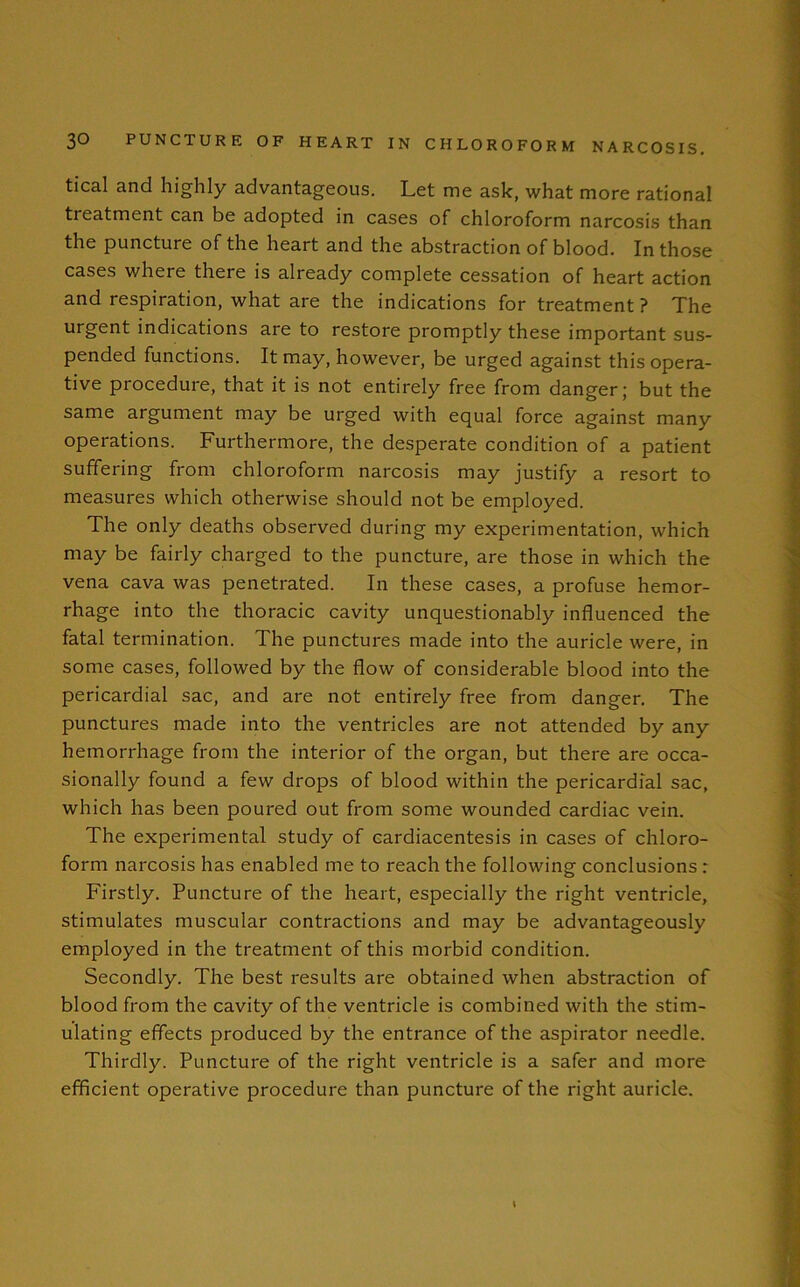 tical and highly advantageous. Let me ask, what more rational tieatment can be adopted in cases of chloroform narcosis than the puncture of the heart and the abstraction of blood. In those cases where there is already complete cessation of heart action and respiration, what are the indications for treatment? The urgent indications are to restore promptly these important sus- pended functions. It may, however, be urged against this opera- tive procedure, that it is not entirely free from danger; but the same argument may be urged with equal force against many operations. Furthermore, the desperate condition of a patient suffering from chloroform narcosis may justify a resort to measures which otherwise should not be employed. The only deaths observed during my experimentation, which may be fairly charged to the puncture, are those in which the vena cava was penetrated. In these cases, a profuse hemor- rhage into the thoracic cavity unquestionably influenced the fatal termination. The punctures made into the auricle were, in some cases, followed by the flow of considerable blood into the pericardial sac, and are not entirely free from danger. The punctures made into the ventricles are not attended by any hemorrhage from the interior of the organ, but there are occa- sionally found a few drops of blood within the pericardial sac, which has been poured out from some wounded cardiac vein. The experimental study of cardiacentesis in cases of chloro- form narcosis has enabled me to reach the following conclusions : Firstly. Puncture of the heart, especially the right ventricle, stimulates muscular contractions and may be advantageously employed in the treatment of this morbid condition. Secondly. The best results are obtained when abstraction of blood from the cavity of the ventricle is combined with the stim- ulating effects produced by the entrance of the aspirator needle. Thirdly. Puncture of the right ventricle is a safer and more efficient operative procedure than puncture of the right auricle.