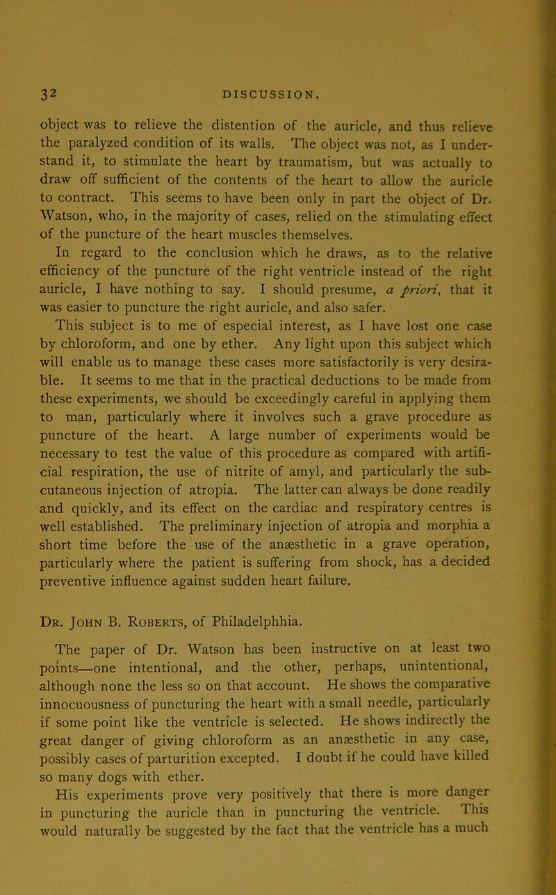 object was to relieve the distention of the auricle, and thus relieve the paralyzed condition of its walls. The object was not, as I under- stand it, to stimulate the heart by traumatism, but was actually to draw off sufficient of the contents of the heart to allow the auricle to contract. This seems to have been only in part the object of Dr. Watson, who, in the majority of cases, relied on the stimulating effect of the puncture of the heart muscles themselves. In regard to the conclusion which he draws, as to the relative efficiency of the puncture of the right ventricle instead of the right auricle, I have nothing to say. I should presume, a priori, that it was easier to puncture the right auricle, and also safer. This subject is to me of especial interest, as I have lost one case by chloroform, and one by ether. Any light upon this subject which will enable us to manage these cases more satisfactorily is very desira- ble. It seems to me that in the practical deductions to be made from these experiments, we should be exceedingly careful in applying them to man, particularly where it involves such a grave procedure as puncture of the heart. A large number of experiments would be necessary to test the value of this procedure as compared with artifi- cial respiration, the use of nitrite of amyl, and particularly the sub- cutaneous injection of atropia. The latter can always be done readily and quickly, and its effect on the cardiac and respiratory centres is well established. The preliminary injection of atropia and morphia a short time before the use of the anaesthetic in a grave operation, particularly where the patient is suffering from shock, has a decided preventive influence against sudden heart failure. Dr. John B. Roberts, of Philadelphhia. The paper of Dr. Watson has been instructive on at least two points—one intentional, and the other, perhaps, unintentional, although none the less so on that account. He shows the comparative innocuousness of puncturing the heart with a small needle, particularly if some point like the ventricle is selected. He shows indirectly the great danger of giving chloroform as an anaesthetic in any case, possibly cases of parturition excepted. I doubt if he could have killed so many dogs with ether. His experiments prove very positively that there is more danger in puncturing the auricle than in puncturing the ventricle. 1 his would naturally be suggested by the fact that the ventricle has a much