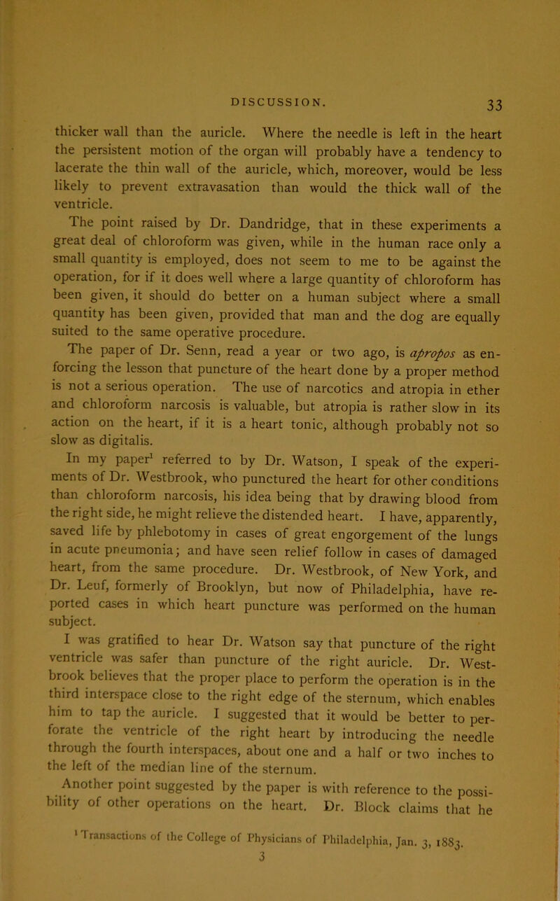 thicker wall than the auricle. Where the needle is left in the heart the persistent motion of the organ will probably have a tendency to lacerate the thin wall of the auricle, which, moreover, would be less likely to prevent extravasation than would the thick wall of the ventricle. The point raised by Dr. Dandridge, that in these experiments a great deal of chloroform was given, while in the human race only a small quantity is employed, does not seem to me to be against the operation, for if it does well where a large quantity of chloroform has been given, it should do better on a human subject where a small quantity has been given, provided that man and the dog are equally suited to the same operative procedure. The paper of Dr. Senn, read a year or two ago, is apropos as en- forcing the lesson that puncture of the heart done by a proper method is not a serious operation. The use of narcotics and atropia in ether and chloroform narcosis is valuable, but atropia is rather slow in its action on the heart, if it is a heart tonic, although probably not so slow as digitalis. In my paper1 referred to by Dr. Watson, I speak of the experi- ments of Dr. Westbrook, who punctured the heart for other conditions than chloroform narcosis, his idea being that by drawing blood from the right side, he might relieve the distended heart. I have, apparently, saved life by phlebotomy in cases of great engorgement of the lungs in acute pneumonia; and have seen relief follow in cases of damaged heart, from the same procedure. Dr. Westbrook, of New York, and Dr. Leuf, formerly of Brooklyn, but now of Philadelphia, have re- ported cases in which heart puncture was performed on the human subject. I was gratified to hear Dr. Watson say that puncture of the right ventricle was safer than puncture of the right auricle. Dr. West- brook believes that the proper place to perform the operation is in the third interspace close to the right edge of the sternum, which enables him to tap the auricle. I suggested that it would be better to per- forate the ventricle of the right heart by introducing the needle through the fourth interspaces, about one and a half or two inches to the left of the median line of the sternum. Another point suggested by the paper is with reference to the possi- bility of other operations on the heart. Dr. Block claims that he 1 transactions of the College of Physicians of Philadelphia, Jan. 3, 1883. 3