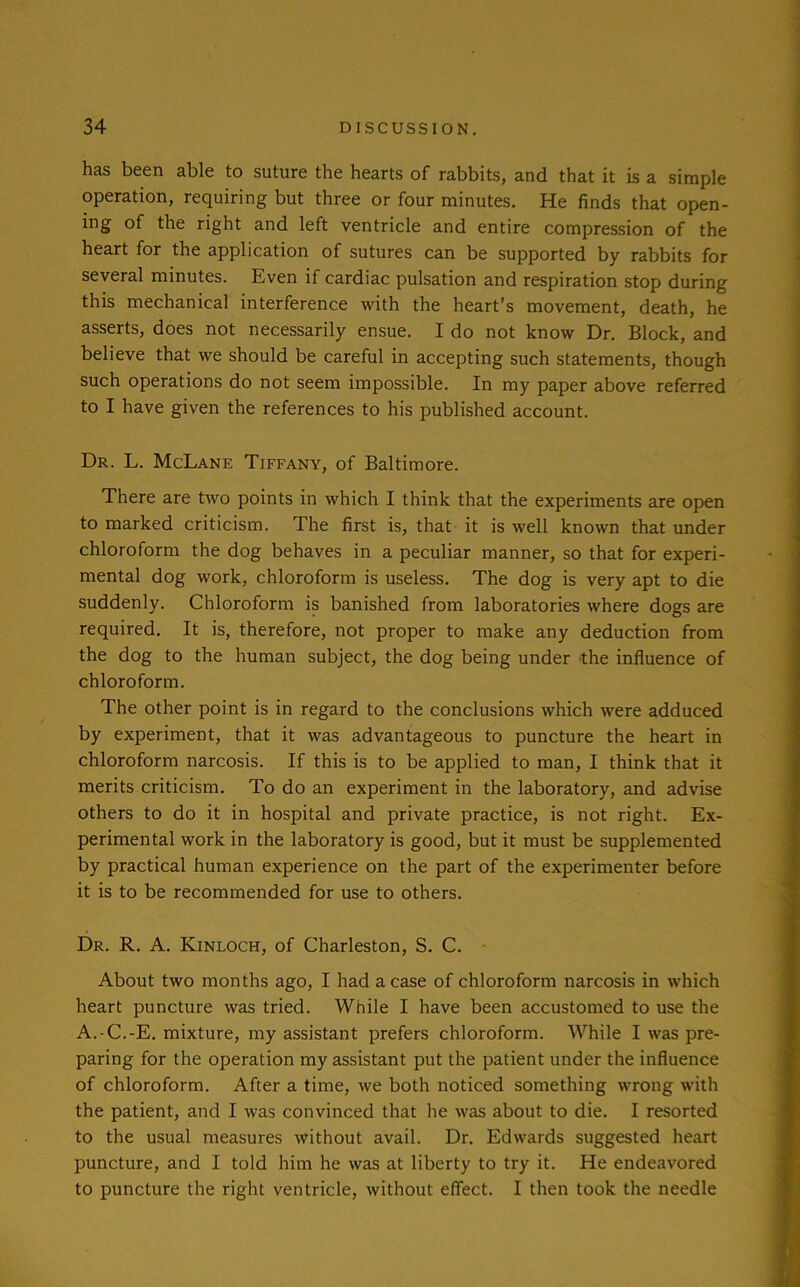 has been able to suture the hearts of rabbits, and that it is a simple operation, requiring but three or four minutes. He finds that open- ing of the right and left ventricle and entire compression of the heart for the application of sutures can be supported by rabbits for several minutes. Even if cardiac pulsation and respiration stop during this mechanical interference with the heart’s movement, death, he asserts, does not necessarily ensue. I do not know Dr. Block, and believe that we should be careful in accepting such statements, though such operations do not seem impossible. In my paper above referred to I have given the references to his published account. Dr. L. McLane Tiffany, of Baltimore. There are two points in which I think that the experiments are open to marked criticism. The first is, that it is well known that under chloroform the dog behaves in a peculiar manner, so that for experi- mental dog work, chloroform is useless. The dog is very apt to die suddenly. Chloroform is banished from laboratories where dogs are required. It is, therefore, not proper to make any deduction from the dog to the human subject, the dog being under the influence of chloroform. The other point is in regard to the conclusions which were adduced by experiment, that it was advantageous to puncture the heart in chloroform narcosis. If this is to be applied to man, I think that it merits criticism. To do an experiment in the laboratory, and advise others to do it in hospital and private practice, is not right. Ex- perimental work in the laboratory is good, but it must be supplemented by practical human experience on the part of the experimenter before it is to be recommended for use to others. Dr. R. A. Kinloch, of Charleston, S. C. About two months ago, I had a case of chloroform narcosis in which heart puncture was tried. While I have been accustomed to use the A.-C.-E. mixture, my assistant prefers chloroform. While I was pre- paring for the operation my assistant put the patient under the influence of chloroform. After a time, we both noticed something wrong with the patient, and I was convinced that he was about to die. I resorted to the usual measures without avail. Dr. Edwards suggested heart puncture, and I told him he was at liberty to try it. He endeavored to puncture the right ventricle, without effect. I then took the needle