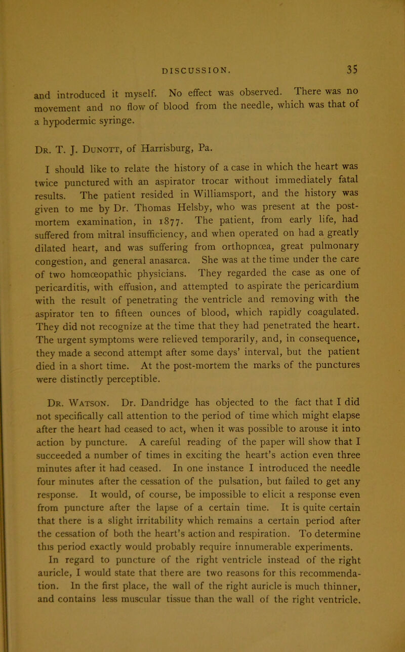 and introduced it myself. No effect was observed. There was no movement and no flow of blood from the needle, which was that of a hypodermic syringe. Dr. T. J. Dunott, of Harrisburg, Pa. I should like to relate the history of a case in which the heart was twice punctured with an aspirator trocar without immediately fatal results. The patient resided in Williamsport, and the history was given to me by Dr. Thomas Helsby, who was present at the post- mortem examination, in 1877. The patient, from early life, had suffered from mitral insufficiency, and when operated on had a greatly dilated heart, and was suffering from orthopnoea, great pulmonary congestion, and general anasarca. She was at the time under the care of two homoeopathic physicians. They regarded the case as one of pericarditis, with effusion, and attempted to aspirate the pericardium with the result of penetrating the ventricle and removing with the aspirator ten to fifteen ounces of blood, which rapidly coagulated. They did not recognize at the time that they had penetrated the heart. The urgent symptoms were relieved temporarily, and, in consequence, they made a second attempt after some days’ interval, but the patient died in a short time. At the post-mortem the marks of the punctures were distinctly perceptible. Dr. Watson. Dr. Dandridge has objected to the fact that I did not specifically call attention to the period of time which might elapse after the heart had ceased to act, when it was possible to arouse it into action by puncture. A careful reading of the paper will show that I succeeded a number of times in exciting the heart’s action even three minutes after it had ceased. In one instance I introduced the needle four minutes after the cessation of the pulsation, but failed to get any response. It would, of course, be impossible to elicit a response even from puncture after the lapse of a certain time. It is quite certain that there is a slight irritability which remains a certain period after the cessation of both the heart’s action and respiration. To determine this period exactly would probably require innumerable experiments. In regard to puncture of the right ventricle instead of the right auricle, I would state that there are two reasons for this recommenda- tion. In the first place, the wall of the right auricle is much thinner, and contains less muscular tissue than the wall of the right ventricle.