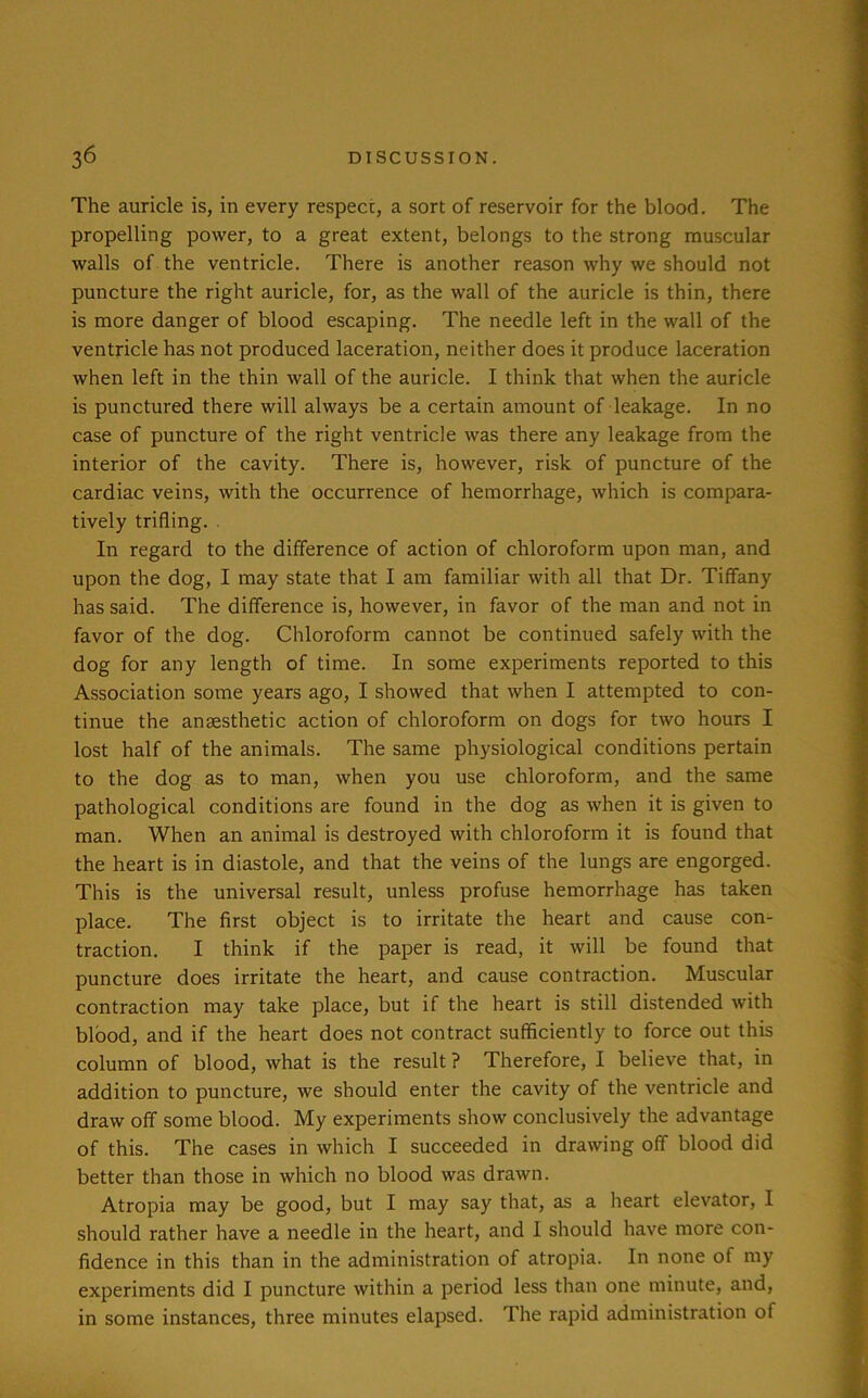 The auricle is, in every respect, a sort of reservoir for the blood. The propelling power, to a great extent, belongs to the strong muscular walls of the ventricle. There is another reason why we should not puncture the right auricle, for, as the wall of the auricle is thin, there is more danger of blood escaping. The needle left in the wall of the ventricle has not produced laceration, neither does it produce laceration when left in the thin wall of the auricle. I think that when the auricle is punctured there will always be a certain amount of leakage. In no case of puncture of the right ventricle was there any leakage from the interior of the cavity. There is, however, risk of puncture of the cardiac veins, with the occurrence of hemorrhage, which is compara- tively trifling. In regard to the difference of action of chloroform upon man, and upon the dog, I may state that I am familiar with all that Dr. Tiffany has said. The difference is, however, in favor of the man and not in favor of the dog. Chloroform cannot be continued safely with the dog for any length of time. In some experiments reported to this Association some years ago, I showed that when I attempted to con- tinue the anaesthetic action of chloroform on dogs for two hours I lost half of the animals. The same physiological conditions pertain to the dog as to man, when you use chloroform, and the same pathological conditions are found in the dog as when it is given to man. When an animal is destroyed with chloroform it is found that the heart is in diastole, and that the veins of the lungs are engorged. This is the universal result, unless profuse hemorrhage has taken place. The first object is to irritate the heart and cause con- traction. I think if the paper is read, it will be found that puncture does irritate the heart, and cause contraction. Muscular contraction may take place, but if the heart is still distended with blood, and if the heart does not contract sufficiently to force out this column of blood, what is the result ? Therefore, I believe that, in addition to puncture, we should enter the cavity of the ventricle and draw off some blood. My experiments show conclusively the advantage of this. The cases in which I succeeded in drawing off blood did better than those in which no blood was drawn. Atropia may be good, but I may say that, as a heart elevator, I should rather have a needle in the heart, and I should have more con- fidence in this than in the administration of atropia. In none of my experiments did I puncture within a period less than one minute, and, in some instances, three minutes elapsed. The rapid administration of