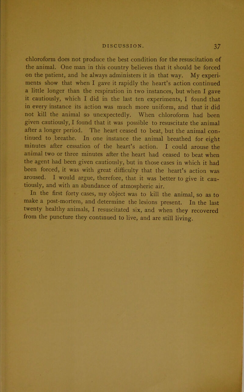 chloroform does not produce the best condition for the resuscitation of the animal. One man in this country believes that it should be forced on the patient, and he always administers it in that way. My experi- ments show that when I gave it rapidly the heart’s action continued a little longer than the respiration in two instances, but when I gave it cautiously, which I did in the last ten experiments, I found that in every instance its action was much more uniform, and that it did not kill the animal so unexpectedly. When chloroform had been given cautiously, I found that it was possible to resuscitate the animal after a longer period. The heart ceased to beat, but the animal con- tinued to breathe. In one instance the animal breathed for eight minutes after cessation of the heart’s action. I could arouse the animal two or three minutes after the heart had ceased to beat when the agent had been given cautiously, but in those cases in which it had been forced, it was with great difficulty that the heart’s action was aroused. I would argue, therefore, that it was better to give it cau- tiously, and with an abundance of atmospheric air. In the first forty cases, my object was to kill the animal, so as to make a post-mortem, and determine the lesions present. In the last twenty healthy animals, I resuscitated six, and when they recovered from the puncture they continued to live, and are still living.