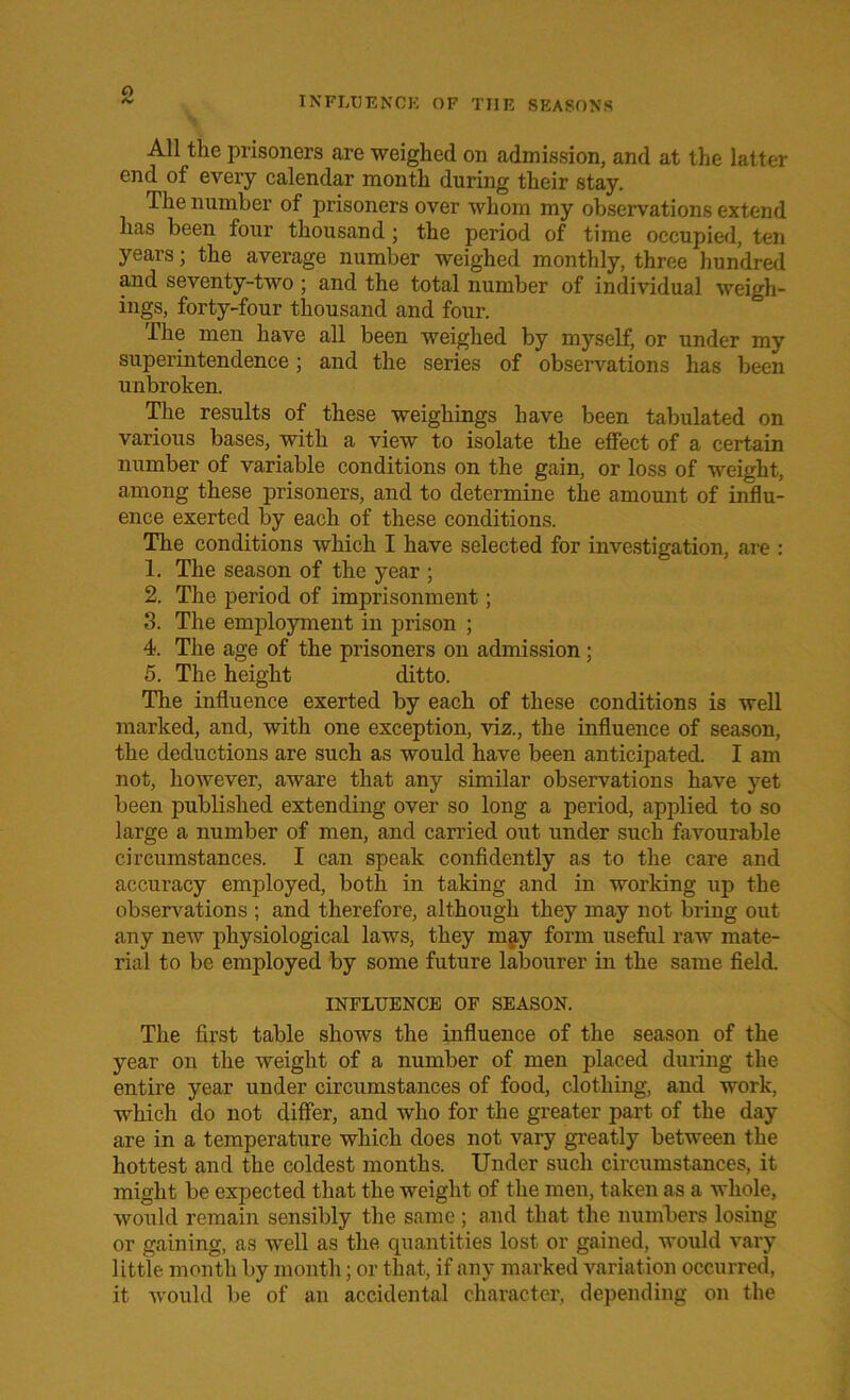 INFLUENCE OF THE SEASONS All the prisoners are weighed on admission, and at the latter end of every calendar month during their stay. The number of prisoners over whom my observations extend has been four thousand ; the period of time occupied, ten years; the average number weighed monthly, three hundred and seventy-two ; and the total number of individual weigh- ings, forty-four thousand and four. The men have all been weighed by myself, or under my superintendence; and the series of observations has been unbroken. The results of these weighings have been tabulated on various bases, with a view to isolate the effect of a certain number of variable conditions on the gain, or loss of weight, among these prisoners, and to determine the amount of influ- ence exerted by each of these conditions. The conditions which I have selected for investigation, are : 1. The season of the year ; 2. The period of imprisonment; 3. The employment in prison ; 4. The age of the prisoners on admission ; 5. The height ditto. The influence exerted by each of these conditions is well marked, and, with one exception, viz., the influence of season, the deductions are such as would have been anticipated. I am not, however, aware that any similar observations have yet been published extending over so long a period, applied to so large a number of men, and carried out under such favourable circumstances. I can speak confidently as to the care and accuracy employed, both in taking and in working up the observations ; and therefore, although they may not bring out any new physiological laws, they may form useful raw mate- rial to be employed by some future labourer in the same field. INFLUENCE OF SEASON. The first table shows the influence of the season of the year on the weight of a number of men placed during the entire year under circumstances of food, clothing, and work, which do not differ, and who for the greater part of the day are in a temperature which does not vary greatly between the hottest and the coldest months. Under such circumstances, it might be expected that the weight of the men, taken as a whole, would remain sensibly the same ; and that the numbers losing or gaining, as well as the quantities lost or gained, would vary little month by month; or that, if any marked variation occurred, it would be of an accidental character, depending on the