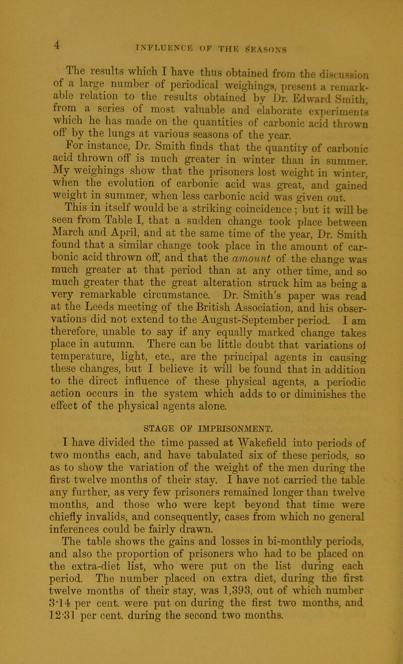 llie results which I have thus obtained from the discussion ot a large number of periodical weighings, present a remark- able relation to the results obtained by Dr. Edward Smith, from a series of most valuable and elaborate experiments which he has made on the quantities of carbonic acid thrown off by the lungs at various seasons of the year. For instance, Dr. Smith finds that the quantity of carbonic acid thrown off is much greater in winter than in summer. My weighings show that the prisoners lost weight in winter, when the evolution of carbonic acid was great, and gained weight in summer, when less carbonic acid was given out. This in itself would be a striking coincidence ; but it will be seen from Table I, that a sudden change took place between March and April, and at the same time of the year, Dr. Smith found that a similar change took place in the amount of car- bonic acid thrown off, and that the amount of the change was much greater at that period than at any other time, and so much greater that the great alteration struck him as being a very remarkable circumstance. Dr. Smith's paper was read at the Leeds meeting of the British Association, and his obser- vations did not extend to the August-September period. I am therefore, unable to say if any equally marked change takes place in autumn. There can be little doubt that variations oi temperature, light, etc., are the principal agents in causing these changes, but I believe it will be found that in addition to the direct influence of these physical agents, a periodic action occurs in the system which adds to or diminishes the effect of the physical agents alone. STAGE OF IMPRISONMENT. I have divided the time passed at Wakefield into periods of two months each, and have tabulated six of these periods, so as to show the variation of the weight of the men during the first twelve months of their stay. I have not carried the table any further, as very few prisoners remained longer than twelve months, and those who were kept beyond that time were chiefly invalids, and consequently, cases from which no general inferences could be fairly drawn. The table shows the gains and losses in bi-monthly periods, and also the proportion of prisoners who had to be placed on the extra-diet list, who were put on the list during each period. The number placed on extra diet, during the first twelve months of their stay, was 1,393, out of which number 3T4 per cent, were put on during the first two months, and 12-31 per cent, during the second two months.