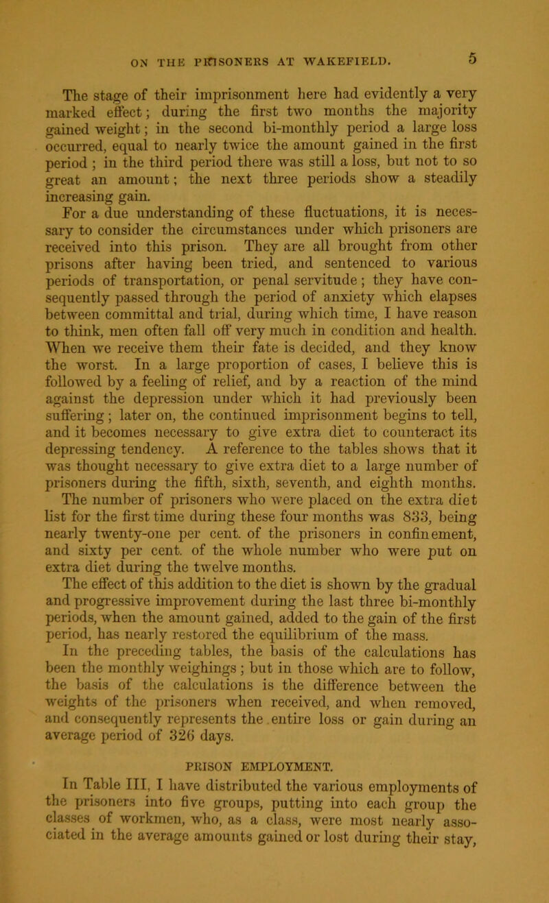 The stage of their imprisonment here had evidently a very marked effect; during the first two months the majority gained weight; in the second bi-monthly period a large loss occurred, equal to nearly twice the amount gained in the first period ; in the third period there was still a loss, but not to so great an amount; the next three periods show a steadily increasing gain. For a due understanding of these fluctuations, it is neces- sary to consider the circumstances under which prisoners are received into this prison. They are all brought from other prisons after having been tried, and sentenced to various periods of transportation, or penal servitude; they have con- sequently passed through the period of anxiety which elapses between committal and trial, during which time, I have reason to think, men often fall off very much in condition and health. When we receive them their fate is decided, and they know the worst. In a large proportion of cases, I believe this is followed by a feeling of relief, and by a reaction of the mind against the depression under which it had previously been suffering; later on, the continued imprisonment begins to tell, and it becomes necessary to give extra diet to counteract its depressing tendency. A reference to the tables shows that it was thought necessary to give extra diet to a large number of prisoners during the fifth, sixth, seventh, and eighth months. The number of prisoners who were placed on the extra diet list for the first time during these four months was 8*33, being nearly twenty-one per cent, of the prisoners in confinement, and sixty per cent, of the whole number who were put on extra diet during the twelve months. The effect of this addition to the diet is shown by the gradual and progressive improvement during the last three bi-monthly periods, when the amount gained, added to the gain of the first period, has nearly restored the equilibrium of the mass. In the preceding tables, the basis of the calculations has been the monthly weighings ; but in those which are to follow, the basis of the calculations is the difference between the weights of the prisoners when received, and when removed, and consequently represents the . entire loss or gain during an average period of 32b days. PRISON EMPLOYMENT. In Table III, I have distributed the various employments of the prisoners into five groups, putting into each group the classes of workmen, who, as a class, were most nearly asso- ciated in the average amounts gained or lost during their stay,