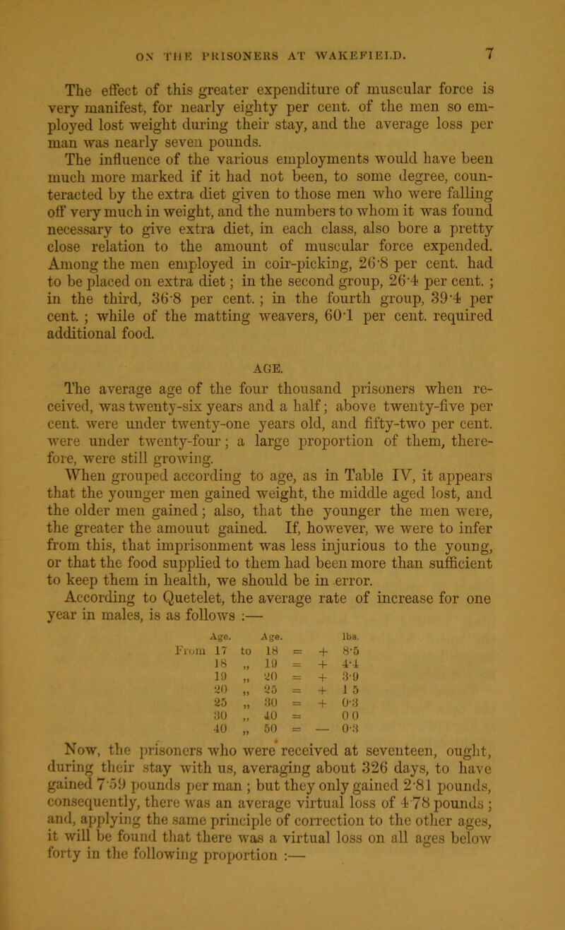 The effect of this greater expenditure of muscular force is very manifest, for nearly eighty per cent, of the men so em- ployed lost weight during their stay, and the average loss per man was nearly seven pounds. The influence of the various employments would have been much more marked if it had not been, to some degree, coun- teracted by the extra diet given to those men who were falling off very much in weight, and the numbers to whom it was found necessary to give extra diet, in each class, also bore a pretty close relation to the amount of muscular force expended. Among the men employed in coir-picking, 26'8 per cent, had to be placed on extra diet; in the second group, 26'4 per cent. ; in the third, 36'8 per cent.; in the fourth group, 39-4 per cent. ; while of the matting weavers, 601 per cent, required additional food. AGE. The average age of the four thousand prisoners when re- ceived, was twenty-six years and a half; above twenty-five per cent, were under twenty-one years old, and fifty-two per cent, were under twenty-four; a large proportion of them, there- fore, were still growing. When grouped according to age, as in Table IV, it appears that the younger men gained weight, the middle aged lost, and the older men gained; also, that the younger the men were, the greater the amouut gained. If, however, we were to infer from this, that imprisonment was less injurious to the young, or that the food supplied to them had been more than sufficient to keep them in health, we should be in error. According to Quetelet, the average rate of increase for one year in males, is as follows :— Age. Age. lbs. ra IT to 18 E= + 8-5 18 II 19 = + 4-4 19 >1 20 = + 3-9 20 11 25 = + 1 5 25 11 80 = + 0-3 ao It 10 = 00 40 11 50 = — 0-3 Now, the prisoners who were received at seventeen, ought, during their stay with us, averaging about 326 days, to have gained 7‘59 pounds per man ; but they only gained 2 81 pounds, consequently, there was an average virtual loss of 478 pounds ; and, applying the same principle of correction to the other ages, it will be found that there was a virtual loss on all ages below forty in the following proportion :—