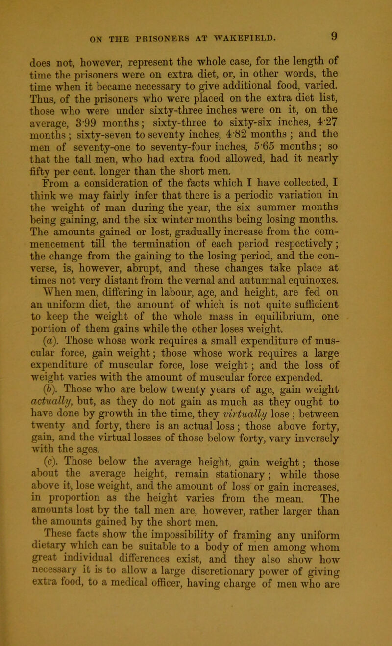 does not, however, represent the whole case, for the length of time the prisoners were on extra diet, or, in other words, the time when it became necessary to give additional food, varied. Thus, of the prisoners who were placed on the extra diet list, those who were under sixty-three inches were on it, on the average, 3'99 months; sixty-three to sixty-six inches, 427 months ; sixty-seven to seventy inches, 4-82 months ; and the men of seventy-one to seventy-four inches, 5‘65 months; so that the tall men, who had extra food allowed, had it nearly fifty per cent, longer than the short men. From a consideration of the facts which I have collected, I think we may fairly infer that there is a periodic variation in the weight of man during the year, the six summer months being gaining, and the six winter months being losing months. The amounts gained or lost, gradually increase from the com- mencement till the termination of each period respectively; the change from the gaining to the losing period, and the con- verse, is, however, abrupt, and these changes take place at times not very distant from the vernal and autumnal equinoxes. When men, differing in labour, age, and height, are fed on an uniform diet, the amount of which is not quite sufficient to keep the weight of the whole mass in equilibrium, one portion of them gains while the other loses weight. (a) . Those whose work requires a small expenditure of mus- cular force, gain weight; those whose work requires a large expenditure of muscular force, lose weight; and the loss of weight varies with the amount of muscular force expended. (b) . Those who are below twenty years of age, gain weight actually, but, as they do not gain as much as they ought to have done by growth in the time, they virtually lose; between twenty and forty, there is an actual loss; those above forty, gain, and the virtual losses of those below forty, vary inversely with the ages. (c) . Those below the average height, gain weight; those about the average height, remain stationary; while those above it, lose weight, and the amount of loss or gain increases, in proportion as the height varies from the mean. The amounts lost by the tall men are, however, rather larger than the amounts gained by the short men. These facts show the impossibility of framing any uniform dietary which can be suitable to a body of men among whom great individual differences exist, and they also shoAv how necessary it is to allow a large discretionary power of giving extra food, to a medical officer, having charge of men who are