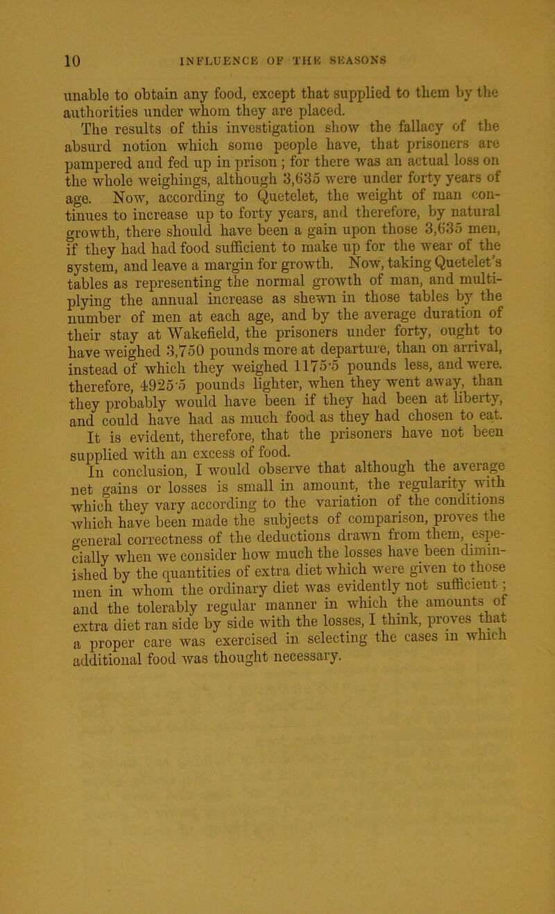 unable to obtain any food, except that supplied to them by the authorities under whom they are placed. The results of this investigation show the fallacy of the absurd notion which some people have, that prisoners are pampered and fed up in prison ; for there was an actual loss on the whole weighings, although 3,635 were under forty years of age. Now, according to Quetelet, the weight of man con- tinues to increase up to forty years, and therefore, by natural growth, there should have been a gain upon those 3,635 men, if they had had food sufficient to make up for the wear of the system, and leave a margin for growth. Now, taking Quetelet’s tables as representing the normal growth of man, and multi- plying the annual increase as shewn in those tables by the number of men at each age, and by the average duration of their stay at Wakefield, the prisoners under forty, ought to have weighed 3,750 pounds more at departure, than on arrival, instead of which they weighed 1175-5 pounds less, and were, therefore, 4925 5 pounds lighter, when they went away, than they probably would have been if they had been at liberty, and could have had as much food as they had chosen to eat. It is evident, therefore, that the prisoners have not been supplied with an excess of food. In conclusion, I would observe that although the average net gains or losses is small in amount, the regularity with which they vary according to the variation of the conditions which have been made the subjects of comparison, proves the general correctness of the deductions drawn from them, espe- cially when we consider how much the losses have been dimin- ished by the quantities of extra diet which were given to those men in whom the ordinary diet was evidently not sufficient, and the tolerably regular manner in which the amounts of extra diet ran side by side with the losses, I think, proves that a proper care was exercised in selecting the cases m wku i additional food was thought necessary.