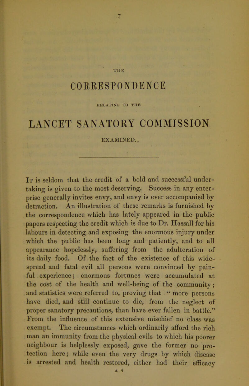 CORRESPONDENCE RELATING TO THE LANCET SANATORY COMMISSION EXAMINED.. It is seldom that the credit of a bold and successful under- taking is given to the most deserving. Success in any enter- prise generally invites envy* and envy is ever accompanied by detraction. An illustration of these remarks is furnished by the correspondence which has lately appeared in the public papers respecting the credit which is due to Dr. Hassall for his labours in detecting and exposing the enormous injury under which the public has been long and patiently, and to all appearance hopelessly, suffering from the adulteration of its daily food. Of the fact of the existence of this wide- spread and fatal evil all pei’sons were convinced by pain- ful experience; enormous fortunes were accumulated at the cost of the health and well-being of the community; and statistics were referred to, proving that “ more persons have died, and still continue to die, from the neglect of proper sanatory precautions, than have ever fallen in battle.” From the influence of this extensive mischief no class was exempt. The circumstances which ordinarily afford the rich man an immunity from the physical evils to which his poorer neighbour is helplessly exposed, gave the former no pro- tection here; while even the very drugs by which disease is arrested and health restored, either had their efficacy