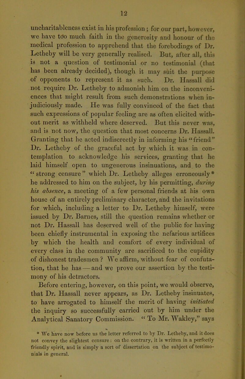 uncharitableness exist in his profession ; for our part, however, we have tdo much faith in the generosity and honour of the medical profession to apprehend that the forebodings of Dr. Letheby will be very generally realised. But, after all, this is not a question of testimonial or no testimonial (that has been already decided), though it may suit the purpose of opponents to represent it as such. Dr. Hassall did not require Dr. Letheby to admonish him on the inconveni- ences that might result from such demonstrations when in- judiciously made. He was fully convinced of the fact that such expressions of popular feeling are as often elicited with- out merit as withheld where deserved. But this never was, and is not now, the question that most concerns Dr. Hassall. Granting that he acted indiscreetly in informing his “friend” Dr. Letheby of the graceful act by which it was in con- templation to acknowledge his services, granting that he laid himself open to ungenerous insinuations, and to the “ strong censure” which Dr. Letheby alleges erroneously* he addressed to him on the subject, by his permitting, during his absence, a meeting of a few personal friends at his own house of an entirely preliminary character, and the invitations for which, including a letter to Dr. Letheby himself, were issued by Dr. Barnes, still the question remains whether or not Dr. Hassall has deserved well of the public for having been chiefly instrumental in exposing the nefarious artifices by which the health and comfort of every individual of every class in the community are sacrificed to the cupidity of dishonest tradesmen ? We affirm, without fear of confuta- tion, that he has — and we prove our assertion by the testi- mony of his detractors. Before entering, however, on this point, we would observe, that Dr. Hassall never appears, as Dr. Letheby insinuates, to have arrogated to himself the merit of having initiated the inquiry so successfully carried out by him under the Analytical Sanatory Commission. “ To Mr. Wakley,” says * We have now before us the letter referred to by Dr. Letheby, and it does not convey the slightest censure: on the contrary, it is written in a perfectly friendly spirit, and is simply a sort of dissertation on the subject of testimo- nials in general.