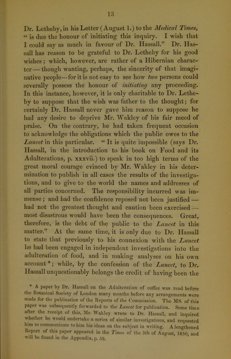 Dr. Lctheby,in his Letter (August 1.) to the Medical Times, “ is due the honour of initiating this inquiry. I wish that I could say as much in favour of Dr. Hassall.” Dr. Has- sall has reason to be grateful to Dr. Letheby for his good wishes; which, however, are rather of a Hibernian charac- ter— though wanting, perhaps, the sincerity of that imagi- native people—for it is not easy to see how two persons could severally possess the honour of initiating any proceeding. In this instance, however, it is only charitable to Dr. Lethe- by to suppose that the wish was father to the thought; for certainly Dr. Hassall never gave him reason to suppose he had any desire to deprive Mr. Wakley of his fair meed of praise. On the contrary, he had taken frequent occasion to acknowledge the obligations which the public owes to the Lancet in this particular. “ It is quite impossible (says Dr. Hassall, in the introduction to his book on Food and its Adulterations, p. xxxvii.) to speak in too high terms of the great moral courage evinced by Mr. Wakley in his deter- mination to publish in all cases the results of the investiga- tions, and to give to the world the names and addresses of all parties concerned. The responsibility incurred was im- mense ; and had the confidence reposed not been justified — had not the greatest thought and caution been exercised — most disastrous would have been the consequences. Great, therefore, is the debt of the public to the Lancet in this matter.” At the same time, it is only due to Dr. Hassall to state that previously to his connexion with the Lancet he had been engaged in independent investigations into the adulteration of food, and in making analyses on his own account*; while, by the confession of the Lancet, to Dr. Hassall unquestionably belongs the credit of having been the * A paper by Dr. Hassall on the Adulteration of coffee was read before the Botanical Society of London many months before any arrangements were made for the publication of the Reports of the Commission. The MS. of this paper was subsequently forwarded to the Lancet for publication. Some time after the receipt of this, Mr. Wakley wrote to Dr. Hassall, and inquired whether he would undertake a series of similar investigations, and requested him to communicate to him his ideas on the subject in writing. A lengthened Report of this paper appeared in the Times of the 5th of August, 1850, and will be found in the Appendix, p. 59.