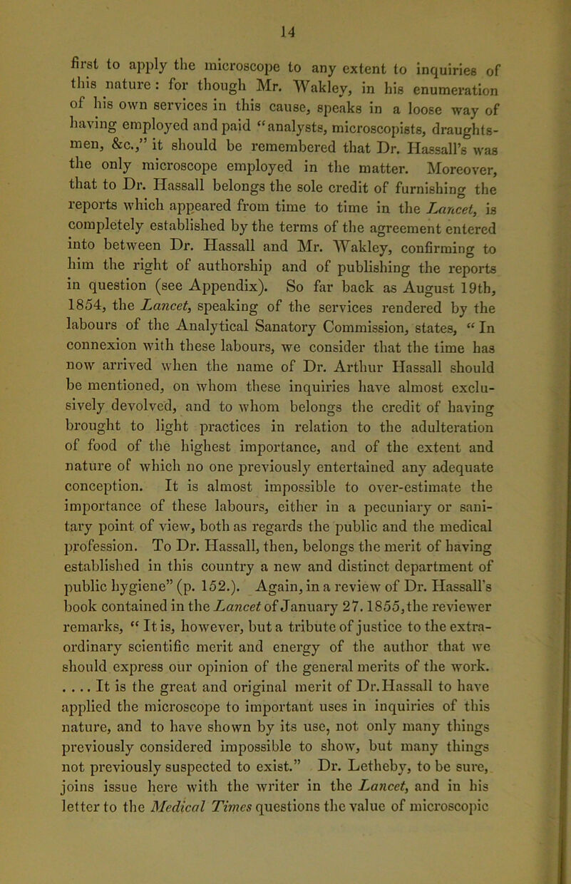 first to apply the microscope to any extent to inquiries of this nature: for though Mr. Wakley, in his enumeration of his own services in this cause, speaks in a loose way of having employed and paid “analysts, microscopists, draughts- men, &c.,” it should be remembered that Dr. HassalPs was the only microscope employed in the matter. Moreover, that to Dr. Hassall belongs the sole credit of furnishing the reports which appeared from time to time in the Lancet, is completely established by the terms of the agreement entered into between Dr. Hassall and Mr. AVakley, confirming to him the right of authorship and of publishing the reports in question (see Appendix). So far back as August 19th, 1854, the Lancet, speaking of the services rendered by the labours of the Analytical Sanatory Commission, states, “ In connexion with these labours, we consider that the time has now arrived when the name of Dr. Arthur Hassall should be mentioned, on whom these inquiries have almost exclu- sively devolved, and to whom belongs the credit of having brought to light practices in relation to the adulteration of food of the highest importance, and of the extent and nature of which no one previously entertained any adequate conception. It is almost impossible to over-estimate the importance of these labours, either in a pecuniary or sani- tary point of view, both as regards the public and the medical profession. To Dr. Hassall, then, belongs the merit of having established in this country a new and distinct department of public hygiene” (p. 152.). Again, in a review of Dr. Hassall’s book contained in the Lancet of January 27.1855, the reviewer remarks, “ It is, however, but a tribute of justice to the extra- ordinary scientific merit and energy of the author that we should express our opinion of the general merits of the work. .... It is the great and original merit of Dr. Hassall to have applied the microscope to important uses in inquiries of this nature, and to have shown by its use, not only many things previously considered impossible to show, but many things not previously suspected to exist.” Dr. Letheby, to be sure, joins issue here with the writer in the Lancet, and in his letter to the Medical Times questions the value of microscopic