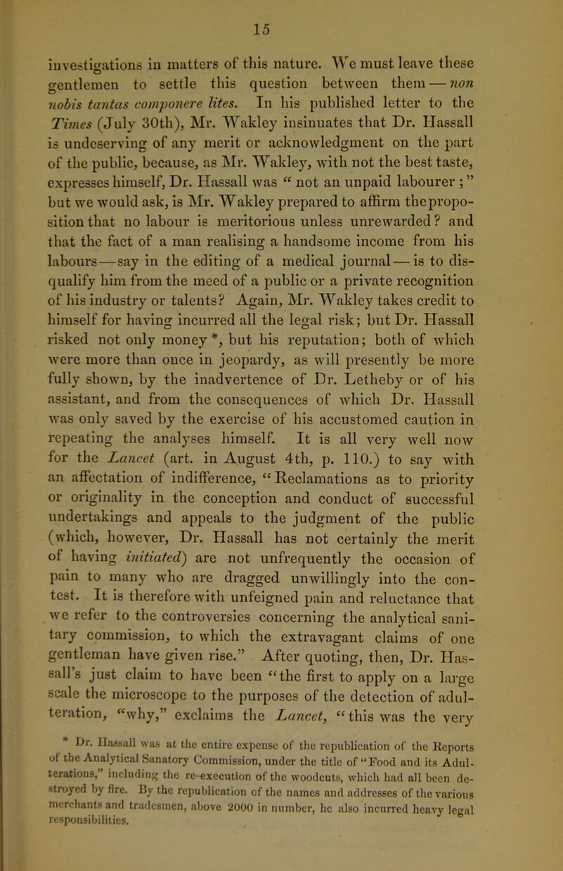 investigations in matters of this nature. We must leave these gentlemen to settle this question between them — non nobis tantas componere lites. In his published letter to the Times (July 30th), Mr. Wakley insinuates that Dr. Hassall is undeserving of any merit or acknowledgment on the part of the public, because, as Mr. Wakley, with not the best taste, expresses himself. Dr. Hassall was “ not an unpaid labourer ; ” but we would ask, is Mr. Wakley prepared to affirm the propo- sition that no labour is meritorious unless unrewarded? and that the fact of a man realising a handsome income from his labours—say in the editing of a medical journal—is to dis- qualify him from the meed of a public or a private recognition of his industry or talents? Again, Mr. Wakley takes credit to himself for having incurred all the legal risk; but Dr. Hassall risked not only money*, but his reputation; both of which were more than once in jeopardy, as will presently be more fully shown, by the inadvertence of Dr. Letheby or of his assistant, and from the consequences of which Dr. Hassall was only saved by the exercise of his accustomed caution in repeating the analyses himself. It is all very well now for the Lancet (art. in August 4th, p. 110.) to say Avith an affectation of indifference, “ Reclamations as to priority or originality in the conception and conduct of successful undertakings and appeals to the judgment of the public (which, hoAvever, Dr. Hassall has not certainly the merit of having initiated) are not unfrequently the occasion of pain to many Avho are dragged umvillingly into the con- test. It is therefore with unfeigned pain and reluctance that Ave refer to the controversies concerning the analytical sani- tary commission, to which the extravagant claims of one gentleman have given rise.” After quoting, then, Dr. Has- sall’s just claim to have been “the first to apply on a large scale the microscope to the purposes of the detection of adul- teration, “why,” exclaims the T^ancet, “ this Avas the very Dr. Ilassall was at the entire expense of the republication of the Reports of the Analytical Sanatory Commission, under the title of “Food and its Adul- terations, including the re- execution of the woodcuts, which had all been de- stroyed by fire. By the republication of the names and addresses of the various merchants and tradesmen, above 2000 in number, lie also incurred heavy legal responsibilities.