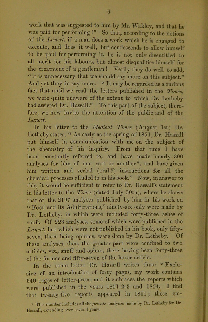 work that was suggested to him by Mr. Wakley, and that he was paid for performing !” So that, according to the notions of the Lancet, if a man does a work which he is engaged to execute, and does it well, but condescends to allow himself to be paid for performing it, he is not only disentitled to all merit for his labours, but almost disqualifies himself for the treatment of a gentleman ! Verily they do well to add, ‘•'it is unnecessary that we should say more on this subject.” And yet they do say more. “ It may be regarded as a curious fact that until we read the letters published in the Times, we were quite unaware of the extent to which Dr. Letheby had assisted Dr. Hassall.” To this part of the subject, there- fore, we now invite the attention of the public and of the L^ancet. In his letter to the Medical Times (August 1st) Dr. Letheby states, “ As eaidy as the spring of 1851, Dr. Hassall put himself in communication with me on the subject of the chemistry of his inquiry. From that time I have been constantly referred to, and have made nearly 300 analyses for him of one sort or another *, and have given him written and verbal (oral ?) instructions for all the chemical processes alluded to in his book.” Now, in answer to this, it would be sufficient to refer to Dr. Hassall’s statement in his letter to the Times (dated July 30th), where he shows that of the 2197 analyses published by him in his work on “ Food and its Adulterations,” ninety-six only were made by Dr. Letheby, in which were included forty-three ashes of snuff. Of 228 analyses, some of which were published in the Lancet, but which were not published in his book, only fifty- seven, these being opiums, were done by Dr. Letheby. Of these analyses, then, the greater part were confined to two articles, viz., snuff and opium, there having been forty-three of the former and fifty-seven of the latter article. In the same letter Dr. Hassall writes thus: “Exclu- sive of an introduction of forty pages, my work contains 640 pages of letter-press, and it embraces the reports which were published in the years 1851-2-3 and 1854. I find that twenty-five reports appeared in 1851 ; these em- * This number includes all the private analyses made by Dr. Letheby for Dr Hassall, extending over several years.