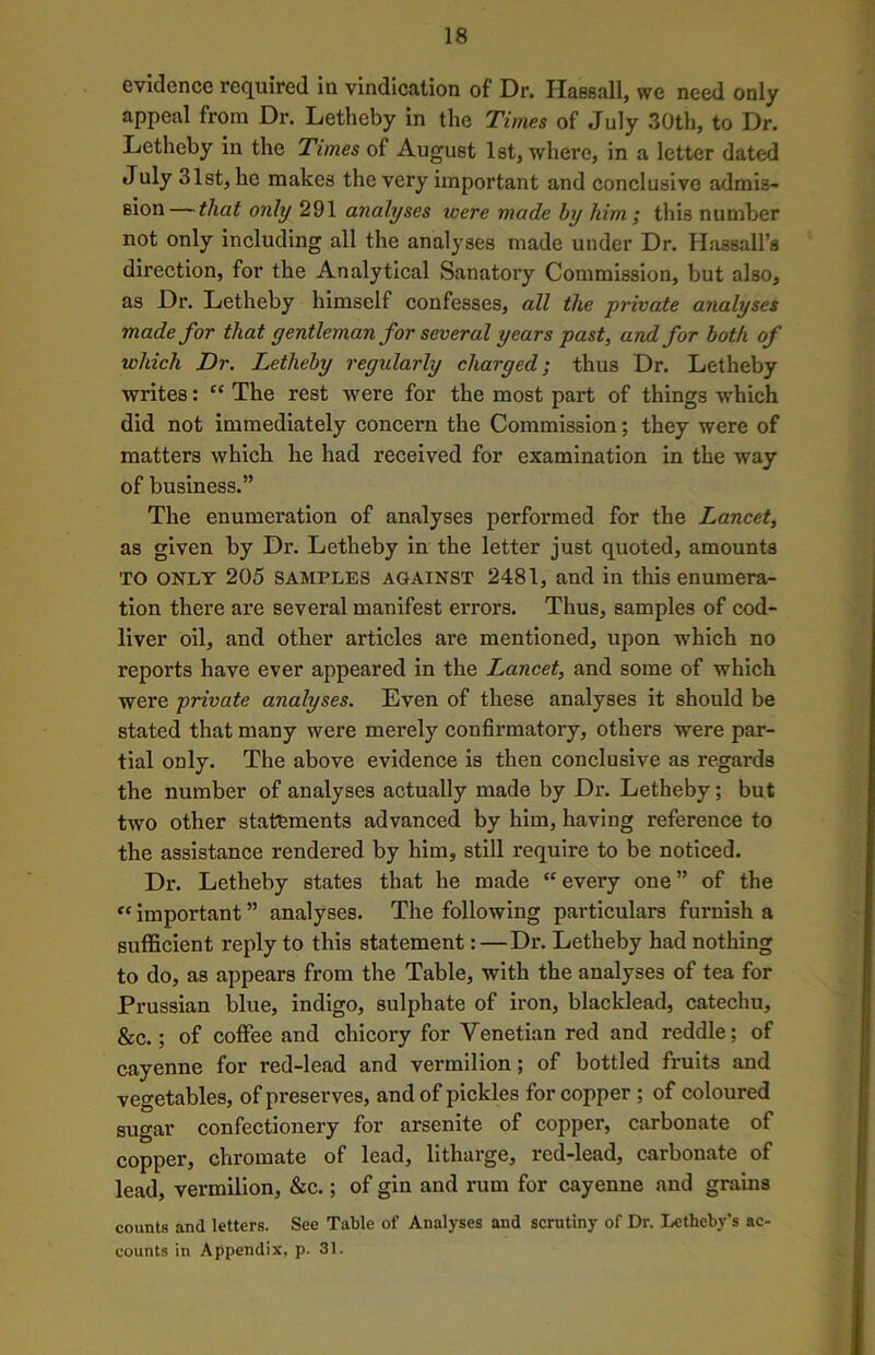 evidence required in vindication of Dr. Haesall, we need only appeal from Dr. Letheby in the Times of July 30th, to Dr. Letheby in the Times of August 1st, where, in a letter dated July 31st, he makes the very important and conclusive admis- sion— that only 291 analyses icere made by him ; this number not only including all the analyses made under Dr. Hassall’s direction, for the Analytical Sanatory Commission, but also, as Dr. Letheby himself confesses, all the private analyses made for that gentleman for several years past, and for both of which Dr. Letheby regularly charged; thus Dr. Letheby writes: “ The rest were for the most part of things which did not immediately concern the Commission; they were of matters which he had received for examination in the way of business.” The enumeration of analyses performed for the Lancet, as given by Dr. Letheby in the letter just quoted, amounts TO only 205 samples against 2481, and ill this enumera- tion there are several manifest errors. Thus, samples of cod- liver oil, and other articles are mentioned, upon which no reports have ever appeared in the I^ancet, and some of which were private analyses. Even of these analyses it should be stated that many were merely confirmatory, others were par- tial only. The above evidence is then conclusive as regards the number of analyses actually made by Dr. Letheby; but two other statements advanced by him, having reference to the assistance rendered by him, still require to be noticed. Dr. Letheby states that he made “every one” of the « important ” analyses. The following particulars furnish a sufficient reply to this statement:—Dr. Letheby had nothing to do, as appears from the Table, with the analyses of tea for Prussian blue, indigo, sulphate of iron, blacklead, catechu, &c.; of coffee and chicory for Venetian red and reddle; of cayenne for red-lead and vermilion; of bottled fruits and vegetables, of preserves, and of pickles for copper ; of coloured sugar confectionery for arsenite of copper, carbonate of copper, chromate of lead, litharge, red-lead, carbonate of lead, vermilion, &c.; of gin and rum for cayenne and grains counts and letters. See Table of Analyses and scrutiny of Dr. Letheby’s ac- counts in Appendix, p. 31.