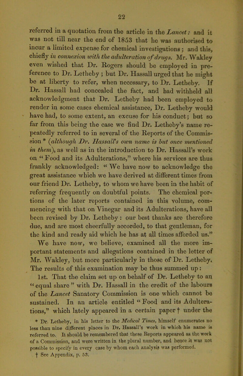 referred in a quotation from the article in the Lancet: and it was not till near the end of 1853 that ho was authorised to incur a limited expense for chemical investigations ; and this, chiefly in connexion with the adulteration of drugs. Mr. Wakley even wished that Dr. Rogers should be employed in pre- ference to Dr. Letheby ; but Dr. Hassall urged that he might be at liberty to refer, when necessary, to Dr. Letheby. If Dr. Hassall had concealed the fact, and had withheld all acknowledgment that Dr. Letheby had been employed to render in some cases ehemical assistance, Dr. Letheby would have had, to some extent, an excuse for his conduct; but so far from this being the case we find Dr. Letheby’s name re- peatedly referred to in several of the Reports of the Commis- sion * (although Dr. HassalVs own name is hut once mentioned in them), as well as in the introduction to Dr. Hassall’s work on “Food and its Adulterations,” where his services are thus frankly acknowledged: “We have now to acknowledge the great assistance which we have derived at different times from our friend Dr. Letheby, to whom we have been in the habit of referring frequently on doubtful points. The chemical por- tions of the later reports contained in this volume, com- mencing with that on Vinegar and its Adulterations, have all been revised by Dr. Letheby: our best thanks are therefore due, and are most cheerfully accorded, to that gentleman, for the kind and ready aid which he has at all times afforded us.” We have now, we believe, examined all the more im- portant statements and allegations contained in the letter of Mr. Wakley, but more particularly in those of Dr. Letheby. The results of this examination may be thus summed up : 1st. That the claim set up on behalf of Dr. Letheby to an “ equal share ” with Dr. Hassall in the credit of the labours of the Lancet Sanatory Commission is one which cannot be sustained. In an article entitled “ Food and its Adultera- tions,” which lately appeared in a certain paper f under the * Dr. Letheby, in his letter to the Medical Times, himself enumerates no less than nine different places in Dr. Hassall’s work in which his name is referred to. It should be remembered that these Reports appeared as the work of a Commission, and were written in the plural number, and hence it was not possible to specify in every case by whom each analysis was performed. f See Appendix, p. 53.