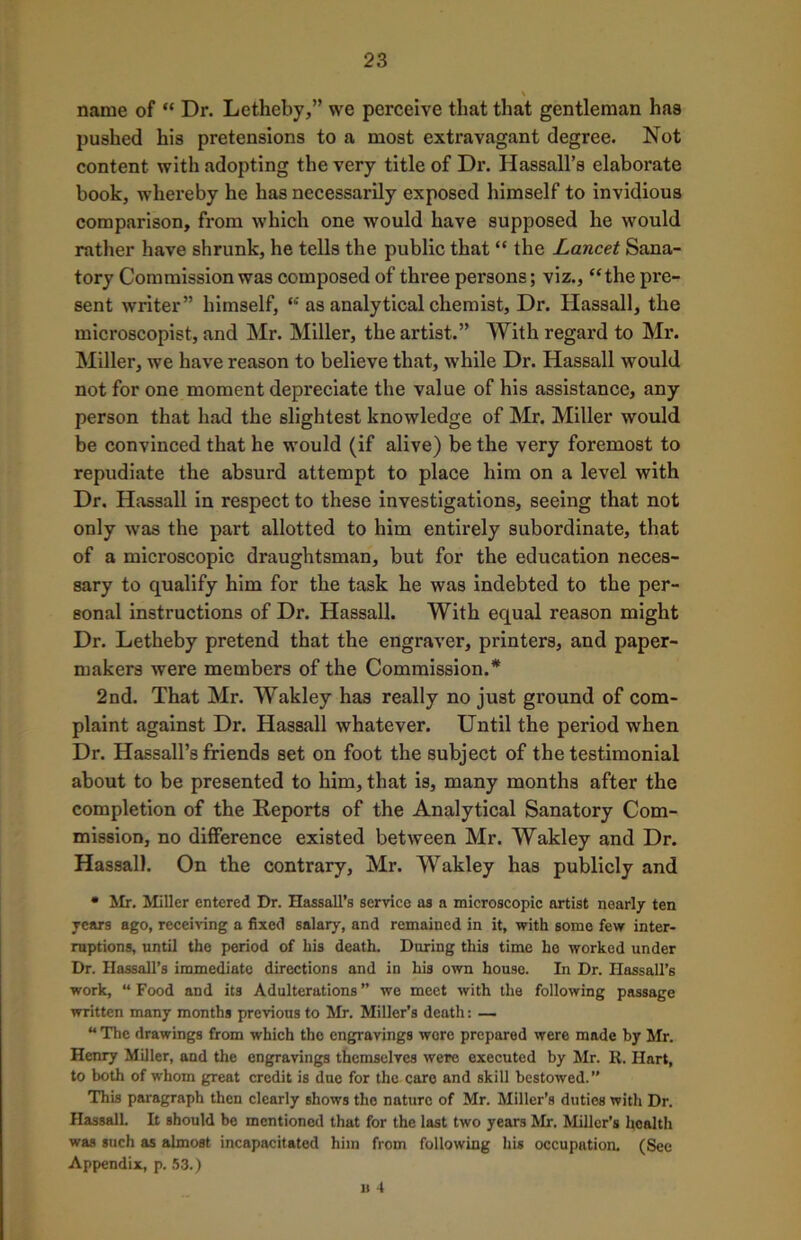 \ name of “ Dr. Letheby,” we perceive that that gentleman has pushed his pretensions to a most extravagant degree. Not content with adopting the very title of Dr. Hassall’s elaborate book, whereby he has necessarily exposed himself to invidious comparison, from which one would have supposed he would rather have shrunk, he tells the public that “ the Lancet Sana- tory Commission was composed of three persons; viz., “the pre- sent writer” himself, “ as analytical chemist, Dr. Hassall, the microscopist, and Mr. Miller, the artist.” With regard to Mr. Miller, we have reason to believe that, while Dr. Hassall would not for one moment depreciate the value of his assistance, any person that had the slightest knowledge of Mr. Miller would be convinced that he would (if alive) be the very foremost to repudiate the absurd attempt to place him on a level with Dr. Hassall in respect to these investigations, seeing that not only wras the part allotted to him entirely subordinate, that of a microscopic draughtsman, but for the education neces- sary to qualify him for the task he was indebted to the per- sonal instructions of Dr. Hassall. With equal reason might Dr. Letheby pretend that the engraver, printers, and paper- makers were members of the Commission.* 2nd. That Mr. Wakley has really no just ground of com- plaint against Dr. Hassall whatever. Until the period when Dr. Hassall’s friends set on foot the subject of the testimonial about to be presented to him, that is, many months after the completion of the Reports of the Analytical Sanatory Com- mission, no difference existed between Mr. Wakley and Dr. Hassall. On the contrary, Mr. Wakley has publicly and • Mr. Miller entered Dr. Hassall’s service as a microscopic artist nearly ten years ago, receiving a fixed salary, and remained in it, with some few inter- ruptions, until the period of his death. Daring this time he worked under Dr. Hassall’s immediate directions and in his own house. In Dr. IIassall’6 work, “ Food and its Adulterations ” we meet with the following passage written many months previous to Mr. Miller’s death: — “ The drawings from which the engravings were prepared were made by Mr. Henry Miller, and the engravings themselves were executed by Mr. R. Hart, to both of whom great credit is due for the care and skill bestowed.” This paragraph then clearly shows tho nature of Mr. Miller’s duties with Dr. Hassall. It should be mentioned that for the last two years Mr. Miller’s health was such as almost incapacitated him from following his occupation. (See Appendix, p. 53.) n 4