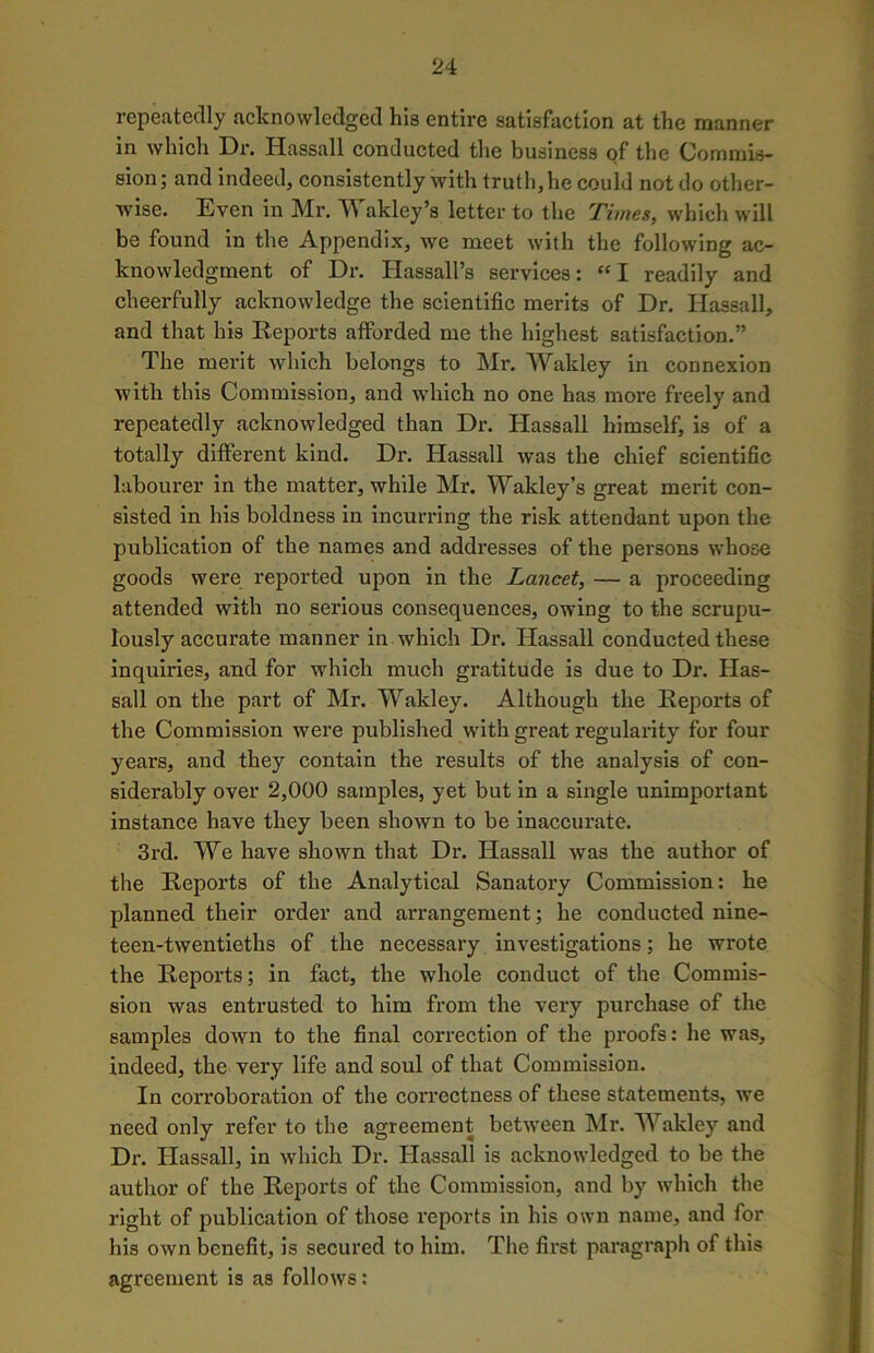 repeatedly acknowledged his entire satisfaction at the manner in which Dr. Hassall conducted the business of the Commis- sion; and indeed, consistently with truth, he could not do other- wise. Even in Mr. Wakley’s letter to the Times, which will be found in the Appendix, we meet with the following ac- knowledgment of Dr. Hassall’s services: “ I readily and cheerfully acknowledge the scientific merits of Dr. Hassall, and that his Reports afforded me the highest satisfaction.” The merit which belongs to Mr. Wakley in connexion with this Commission, and which no one has more freely and repeatedly acknowledged than Dr. Hassall himself, is of a totally different kind. Dr. Hassall was the chief scientific labourer in the matter, while Mr. Wakley’s great merit con- sisted in his boldness in incurring the risk attendant upon the publication of the names and addresses of the persons whose goods were reported upon in the Lancet, — a proceeding attended with no serious consequences, owing to the scrupu- lously accurate manner in which Dr. Hassall conducted these inquiries, and for which much gratitude is due to Dr. Has- sall on the part of Mr. Wakley. Although the Reports of the Commission were published with great regularity for four years, and they contain the results of the analysis of con- siderably over 2,000 samples, yet but in a single unimportant instance have they been shown to be inaccurate. 3rd. We have shown that Dr. Hassall was the author of the Reports of the Analytical Sanatory Commission: he planned their order and arrangement; he conducted nine- teen-twentieths of the necessary investigations; he wrote the Reports; in fact, the whole conduct of the Commis- sion was entrusted to him from the very purchase of the samples down to the final correction of the proofs: he was, indeed, the very life and soul of that Commission. In corroboration of the correctness of these statements, we need only refer to the agreement between Mr. Wakley and Dr. Hassall, in which Dr. Hassall is acknowledged to be the author of the Reports of the Commission, and by which the right of publication of those reports in his own name, and for his own benefit, is secured to him. The first paragraph of this agreement is as follows: