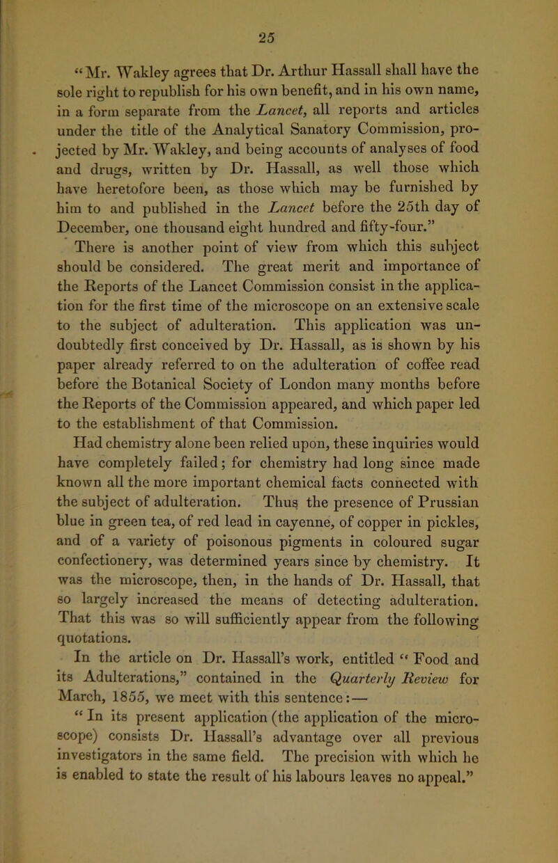 “Mr. Wakley agrees that Dr. Arthur Hassall shall have the sole right to republish for his own benefit, and in his own name, in a form separate from the Lancet, all reports and articles under the title of the Analytical Sanatory Commission, pro- jected by Mr. Wakley, and being accounts of analyses of food and drugs, written by Dr. Hassall, as well those which have heretofore been, as those which may be furnished by him to and published in the Lancet before the 25th day of December, one thousand eight hundred and fifty-four.” There is another point of view from which this subject should be considered. The great merit and importance of the Reports of the Lancet Commission consist in the applica- tion for the first time of the microscope on an extensive scale to the subject of adulteration. This application was un- doubtedly first conceived by Dr. Hassall, as is shown by his paper already referred to on the adulteration of coffee read before the Botanical Society of London many months before the Reports of the Commission appeared, and which paper led to the establishment of that Commission. Had chemistry alone been relied upon, these inquiries would have completely failed; for chemistry had long since made known all the more important chemical facts connected with the subject of adulteration. Thus the presence of Prussian blue in green tea, of red lead in cayenne, of copper in pickles, and of a variety of poisonous pigments in coloured sugar confectionery, was determined years since by chemistry. It was the microscope, then, in the hands of Dr. Hassall, that so largely increased the means of detecting adulteration. That this was so will sufficiently appear from the following quotations. In the article on Dr. Hassall’s work, entitled “ Food and its Adulterations,” contained in the Quarterly Review for March, 1855, we meet with this sentence:— “ In its present application (the application of the micro- scope) consists Dr. Hassall’s advantage over all previous investigators in the same field. The precision with which he is enabled to state the result of his labours leaves no appeal.”