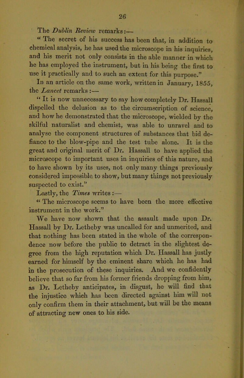 The Dublin Revieiv remarks:— “ The secret of his success has been that, in addition to chemical analysis, he has used the microscope in his inquiries, and his merit not only consists in the able manner in which he has employed the instrument, but in his being the first to use it practically and to such an extent for this purpose.” In an article on the same work, written in January, 1855, the Lancet remarks :— “ It is now unnecessary to say how completely Dr. Hassall dispelled the delusion as to the circumscription of science, and how he demonstrated that the microscope, wielded by the skilful naturalist and chemist, was able to unravel and to analyse the component structures of substances that bid de- fiance to the blow-pipe and the test tube alone. It is the great and original merit of Dr. Hassall to have applied the microscope to important uses in inquiries of this nature, and to have shown by its uses, not only many things previously considered impossible to show, but many things not previously suspected to exist.” Lastly, the Times writes :— “ The microscope seems to have been the more effective instrument in the work.” We have now shown that the assault made upon Dr. Hassall by Dr. Letheby was uncalled for and unmerited, and that nothing has been stated in the whole of the correspon- dence now before the public to detract in the slightest de- gree from the high reputation which Dr. Hassall has justly earned for himself by the eminent share which he has had in the prosecution of these inquiries. And we confidently believe that so far from his former friends dropping from him, as Dr. Letheby anticipates, in disgust, he will find that the injustice which has been directed against him will not only confirm them in their attachment, but will be the means of attracting new ones to his side.