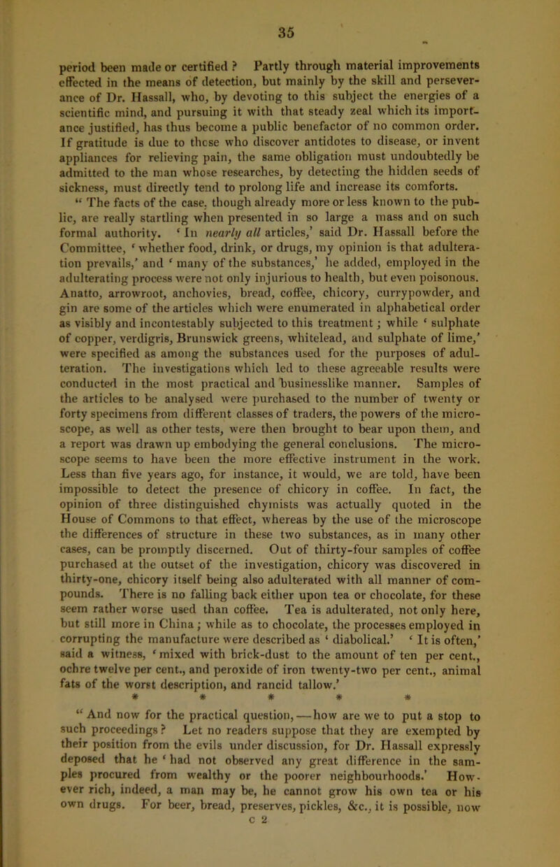 period been made or certified ? Partly through material improvements effected in the means of detection, but mainly by the skill and persever- ance of Dr. Hassall, who, by devoting to this subject the energies of a scientific mind, and pursuing it with that steady zeal which its import- ance justified, has thus become a public benefactor of no common order. If gratitude is due to these who discover antidotes to disease, or invent appliances for relieving pain, the same obligation must undoubtedly be admitted to the man whose researches, by detecting the hidden seeds of sickness, must directly tend to prolong life and increase its comforts. “ The facts of the case, though already more or less known to the pub- lic, are really startling when presented in so large a mass and on such formal authority. ‘ In nearly all articles,’ said Dr. Hassall before the Committee, ‘ whether food, drink, or drugs, my opinion is that adultera- tion prevails/ and ‘ many of the substances,’ he added, employed in the adulterating process were not only injurious to health, but even poisonous. Anatto, arrowroot, anchovies, bread, coffee, chicory, currypowder, and gin are some of the articles which were enumerated in alphabetical order as visibly and incontestably subjected to this treatment; while ‘ sulphate of copper, verdigris, Brunswick greens, whitelead, and sulphate of lime,’ were specified as among the substances used for the purposes of adul- teration. The investigations which led to these agreeable results were conducted in the most practical and businesslike manner. Samples of the articles to be analysed were purchased to the number of twenty or forty specimens from different classes of traders, the powers of the micro- scope, as well as other tests, were then brought to bear upon them, and a report was drawn up embodying the general conclusions. The micro- scope seems to have been the more effective instrument in the work. Less than five years ago, for instance, it would, we are told, have been impossible to detect the presence of chicory in coffee. In fact, the opinion of three distinguished chyrnists was actually quoted in the House of Commons to that effect, whereas by the use of the microscope the differences of structure in these two substances, as in many other cases, can be promptly discerned. Out of thirty-four samples of coffee purchased at the outset of the investigation, chicory was discovered in thirty-one, chicory itself being also adulterated with all manner of com- pounds. There is no falling back either upon tea or chocolate, for these seem rather worse used than coffee. Tea is adulterated, not only here, but still more in China; while as to chocolate, the processes employed in corrupting the manufacture were described as ‘ diabolical.’ ‘ It is often,’ said a witness, ‘mixed with brick-dust to the amount of ten per cent., ochre twelve per cent., and peroxide of iron twenty-two per cent., animal fats of the worst description, and rancid tallow.’ ***** “And now for the practical question,—how are we to put a stop to such proceedings ? Let no readers suppose that they are exempted by their position from the evils under discussion, for Dr. Hassall expressly deposed that he ‘ had not observed any great difference in the sam- ples procured from wealthy or the poorer neighbourhoods.’ How- ever rich, indeed, a man may be, he cannot grow his own tea or his own drugs. For beer, bread, preserves, pickles, &c., it is possible, now