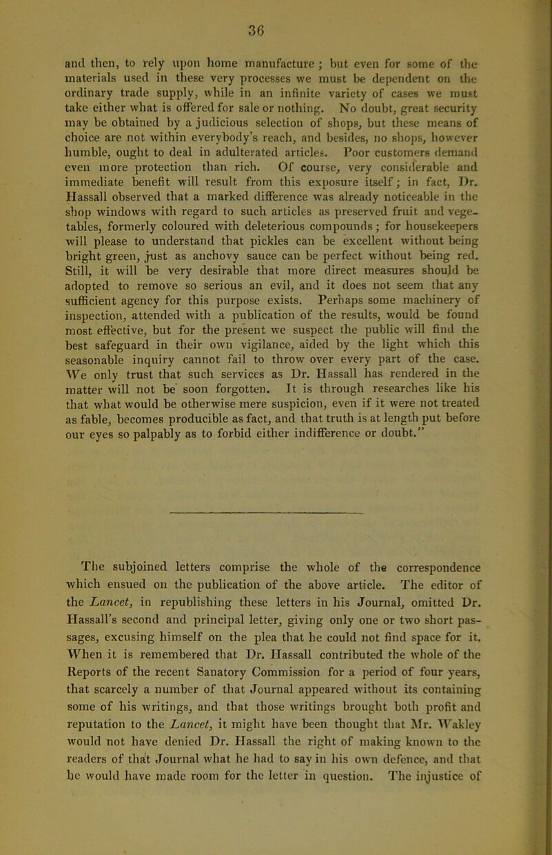 anil then, to rely upon home manufacture; but even for some of the materials used in these very processes we must be dependent on the ordinary trade supply, while in an infinite variety of cases we must take either what is offered for sale or nothing. No doubt, great security may be obtained by a judicious selection of shops, but these means of choice are not within everybody’s reach, and besides, no shops, however humble, ought to deal in adulterated articles. Poor customers demand even more protection than rich. Of course, very considerable and immediate benefit will result from this exposure itself; in fact, Dr. Hassall observed that a marked difference was already noticeable in the shop windows with regard to such articles as preserved fruit and vege- tables, formerly coloured with deleterious compounds; for housekeepers will please to understand that pickles can be excellent without being bright green, just as anchovy sauce can be perfect without being red. Still, it will be very desirable that more direct measures should be adopted to remove so serious an evil, and it does not seem that any sufficient agency for this purpose exists. Perhaps some machinery of inspection, attended with a publication of the results, would be found most effective, but for the present we suspect the public will find the best safeguard in their own vigilance, aided by the light which this seasonable inquiry cannot fail to throw over every part of the case. We only trust that such services as Dr. Hassall has rendered in the matter will not be soon forgotten. It is through researches like his that what would be otherwise mere suspicion, even if it were not treated as fable, becomes producible as fact, and that truth is at length put before our eyes so palpably as to forbid either indifference or doubt.” The subjoined letters comprise the whole of the correspondence which ensued on the publication of the above article. The editor of the Lancet, in republishing these letters in his Journal, omitted Dr. Hassall’s second and principal letter, giving only one or two short pas- sages, excusing himself on the plea that he could not find space for it. When it is remembered that Dr. Hassall contributed the whole of the Reports of the recent Sanatory Commission for a period of four years, that scarcely a number of that Journal appeared without its containing some of his writings, and that those writings brought both profit and reputation to the Lancet, it might have been thought that Mr. Wakley would not have denied Dr. Hassall the right of making known to the readers of that Journal what he had to say in his own defence, and that he would have made room for the letter in question. The injustice of